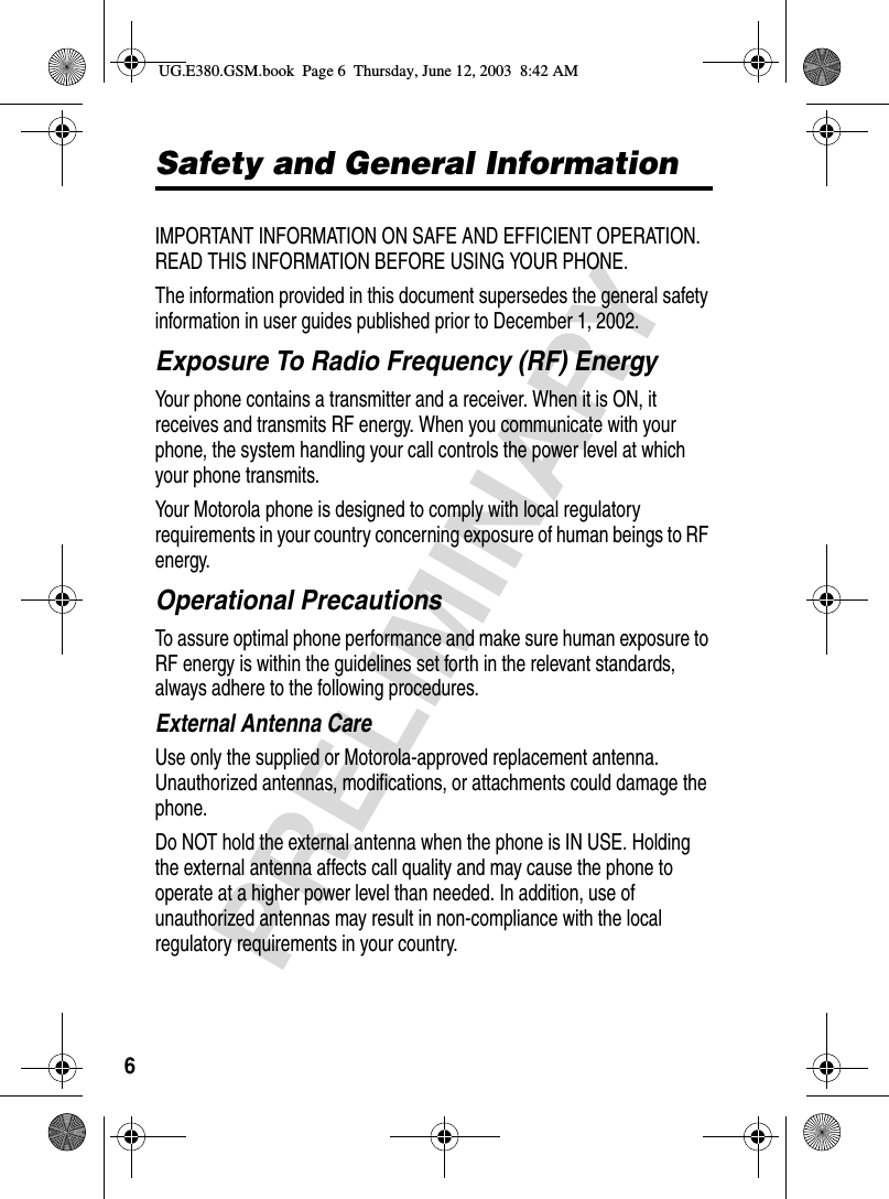 6PRELIMINARYSafety and General InformationIMPORTANT INFORMATION ON SAFE AND EFFICIENT OPERATION. READ THIS INFORMATION BEFORE USING YOUR PHONE.The information provided in this document supersedes the general safety information in user guides published prior to December 1, 2002.Exposure To Radio Frequency (RF) EnergyYour phone contains a transmitter and a receiver. When it is ON, it receives and transmits RF energy. When you communicate with your phone, the system handling your call controls the power level at which your phone transmits.Your Motorola phone is designed to comply with local regulatory requirements in your country concerning exposure of human beings to RF energy.Operational PrecautionsTo assure optimal phone performance and make sure human exposure to RF energy is within the guidelines set forth in the relevant standards, always adhere to the following procedures.External Antenna CareUse only the supplied or Motorola-approved replacement antenna. Unauthorized antennas, modifications, or attachments could damage the phone.Do NOT hold the external antenna when the phone is IN USE. Holding the external antenna affects call quality and may cause the phone to operate at a higher power level than needed. In addition, use of unauthorized antennas may result in non-compliance with the local regulatory requirements in your country.UG.E380.GSM.book  Page 6  Thursday, June 12, 2003  8:42 AM