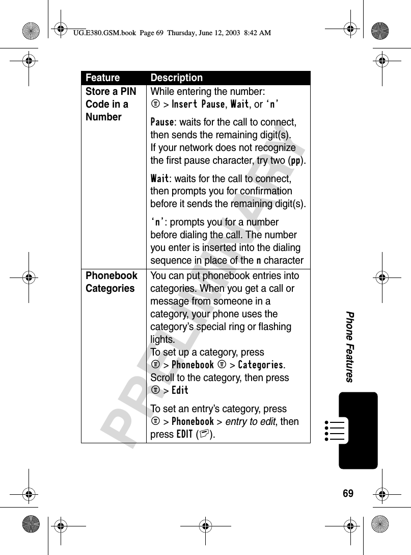 69PRELIMINARYPhone FeaturesStore a PIN Code in a Number While entering the number:M &gt;Insert Pause, Wait, or ‘n’ Pause: waits for the call to connect, then sends the remaining digit(s). If your network does not recognize the first pause character, try two (pp).Wait: waits for the call to connect, then prompts you for confirmation before it sends the remaining digit(s).‘n’: prompts you for a number before dialing the call. The number you enter is inserted into the dialing sequence in place of the n characterPhonebook Categories You can put phonebook entries into categories. When you get a call or message from someone in a category, your phone uses the category’s special ring or flashing lights. To set up a category, press M&gt;Phonebook M&gt;Categories. Scroll to the category, then press M&gt;Edit To set an entry’s category, press M&gt;Phonebook &gt; entry to edit, thenpress EDIT(+).Feature DescriptionUG.E380.GSM.book  Page 69  Thursday, June 12, 2003  8:42 AM