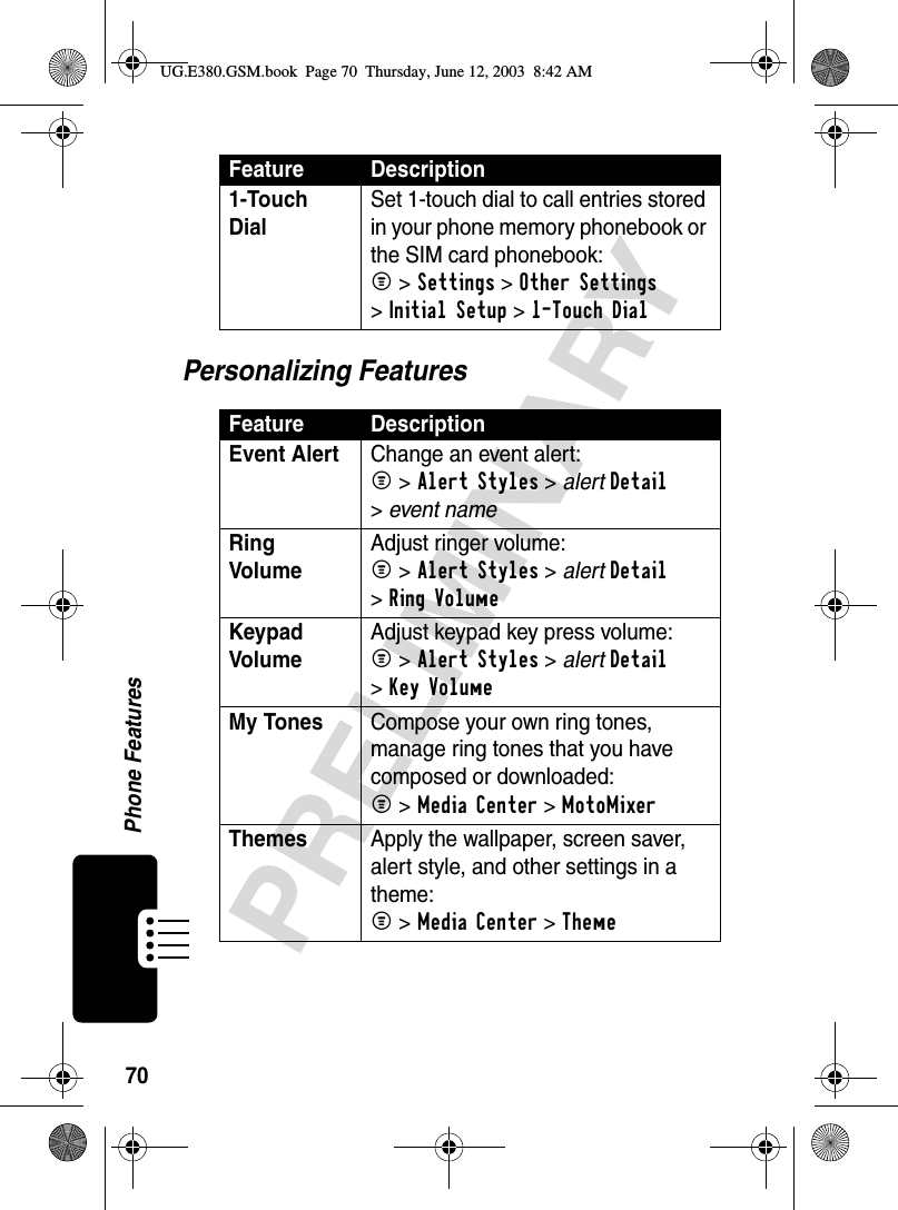 70Phone FeaturesPRELIMINARYPersonalizing Features1-Touch Dial Set 1-touch dial to call entries stored in your phone memory phonebook or the SIM card phonebook:M &gt;Settings &gt;Other Settings &gt;Initial Setup &gt;1-Touch DialFeature DescriptionEvent Alert  Change an event alert:M &gt;Alert Styles &gt; alertDetail &gt;event nameRing Volume Adjust ringer volume:M &gt;Alert Styles &gt; alertDetail &gt;Ring VolumeKeypad Volume Adjust keypad key press volume:M &gt;Alert Styles &gt; alertDetail &gt;Key VolumeMy Tones  Compose your own ring tones, manage ring tones that you have composed or downloaded:M &gt;Media Center &gt;MotoMixer Themes  Apply the wallpaper, screen saver, alert style, and other settings in a theme: M &gt;Media Center &gt;Theme Feature DescriptionUG.E380.GSM.book  Page 70  Thursday, June 12, 2003  8:42 AM