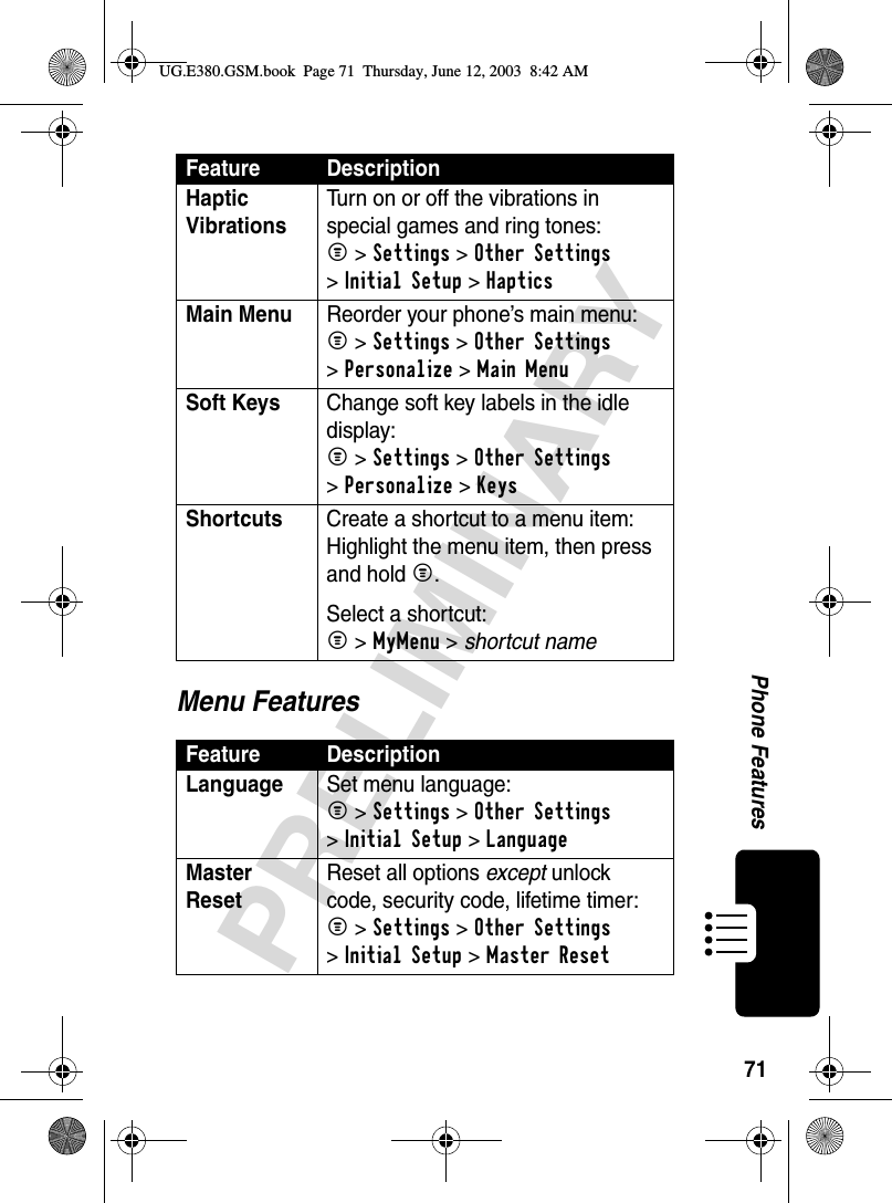 71PRELIMINARYPhone FeaturesMenu FeaturesHaptic Vibrations Turn on or off the vibrations in special games and ring tones:M &gt;Settings &gt;Other Settings &gt;Initial Setup &gt;Haptics Main Menu  Reorder your phone’s main menu:M &gt;Settings &gt;Other Settings &gt;Personalize &gt;Main MenuSoft Keys  Change soft key labels in the idle display:M &gt;Settings &gt;Other Settings &gt;Personalize &gt;KeysShortcuts  Create a shortcut to a menu item:Highlight the menu item, then press and hold M.Select a shortcut:M &gt;MyMenu &gt; shortcut nameFeature DescriptionLanguage  Set menu language:M &gt;Settings &gt;Other Settings &gt;Initial Setup &gt;LanguageMaster Reset Reset all options except unlock code, security code, lifetime timer:M &gt;Settings &gt;Other Settings &gt;Initial Setup &gt;Master ResetFeature DescriptionUG.E380.GSM.book  Page 71  Thursday, June 12, 2003  8:42 AM