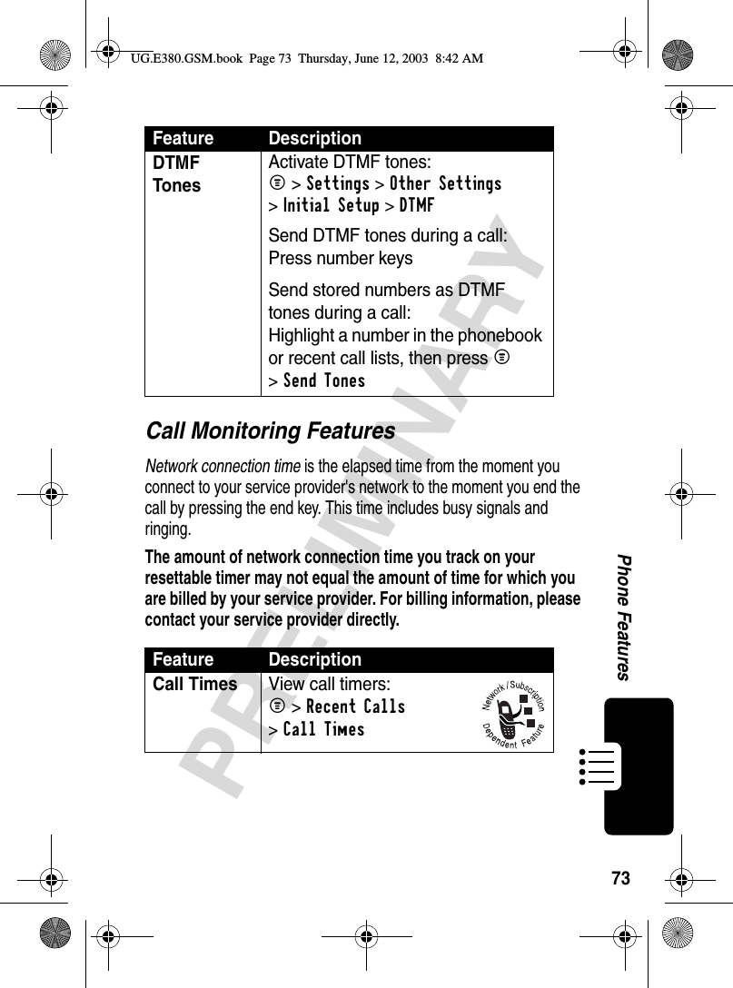 73PRELIMINARYPhone FeaturesCall Monitoring FeaturesNetwork connection time is the elapsed time from the moment you connect to your service provider&apos;s network to the moment you end the call by pressing the end key. This time includes busy signals and ringing.The amount of network connection time you track on your resettable timer may not equal the amount of time for which you are billed by your service provider. For billing information, please contact your service provider directly.DTMF Tones Activate DTMF tones:M &gt;Settings &gt;Other Settings &gt;Initial Setup &gt;DTMFSend DTMF tones during a call:Press number keysSend stored numbers as DTMF tones during a call:Highlight a number in the phonebook or recent call lists, then press M &gt;Send TonesFeature DescriptionCall TimesView call timers:M &gt;Recent Calls &gt;Call TimesFeature DescriptionUG.E380.GSM.book  Page 73  Thursday, June 12, 2003  8:42 AM