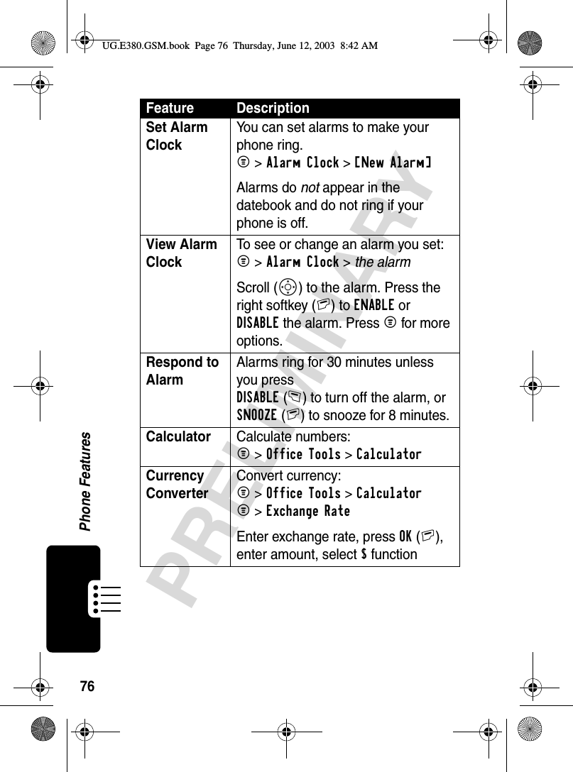 76Phone FeaturesPRELIMINARYSet Alarm ClockYou can set alarms to make your phone ring.M &gt;Alarm Clock &gt;[New Alarm] Alarms do not appear in the datebook and do not ring if your phone is off.View Alarm ClockTo see or change an alarm you set:M &gt;Alarm Clock &gt; the alarmScroll (S) to the alarm. Press the right softkey (+) to ENABLE or DISABLE the alarm. Press M for more options.Respond to Alarm Alarms ring for 30 minutes unless you press DISABLE(-) to turn off the alarm, or SNOOZE(+) to snooze for 8 minutes.Calculator Calculate numbers:M &gt;Office Tools &gt;CalculatorCurrency Converter Convert currency:M &gt;Office Tools &gt;CalculatorM &gt;Exchange RateEnter exchange rate, press OK(+), enter amount, select $ functionFeature DescriptionUG.E380.GSM.book  Page 76  Thursday, June 12, 2003  8:42 AM