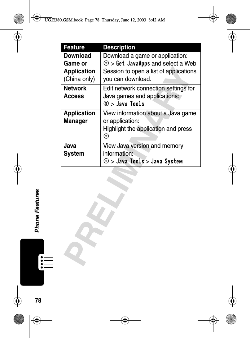 78Phone FeaturesPRELIMINARYDownload Game or Application (China only)Download a game or application:M &gt;Get JavaApps and select a Web Session to open a list of applications you can download.Network Access Edit network connection settings for Java games and applications:M &gt;Java ToolsApplication Manager View information about a Java game or application:Highlight the application and press MJava System View Java version and memory information:M &gt;Java Tools &gt;Java SystemFeature DescriptionUG.E380.GSM.book  Page 78  Thursday, June 12, 2003  8:42 AM