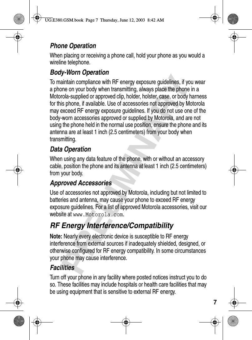 7PRELIMINARYPhone OperationWhen placing or receiving a phone call, hold your phone as you would a wireline telephone. Body-Worn OperationTo maintain compliance with RF energy exposure guidelines, if you wear a phone on your body when transmitting, always place the phone in a Motorola-supplied or approved clip, holder, holster, case, or body harness for this phone, if available. Use of accessories not approved by Motorola may exceed RF energy exposure guidelines. If you do not use one of the body-worn accessories approved or supplied by Motorola, and are not using the phone held in the normal use position, ensure the phone and its antenna are at least 1 inch (2.5 centimeters) from your body when transmitting.Data OperationWhen using any data feature of the phone, with or without an accessory cable, position the phone and its antenna at least 1 inch (2.5 centimeters) from your body.Approved AccessoriesUse of accessories not approved by Motorola, including but not limited to batteries and antenna, may cause your phone to exceed RF energy exposure guidelines. For a list of approved Motorola accessories, visit our website at www.Motorola.com.RF Energy Interference/CompatibilityNote: Nearly every electronic device is susceptible to RF energy interference from external sources if inadequately shielded, designed, or otherwise configured for RF energy compatibility. In some circumstances your phone may cause interference.FacilitiesTurn off your phone in any facility where posted notices instruct you to do so. These facilities may include hospitals or health care facilities that may be using equipment that is sensitive to external RF energy.UG.E380.GSM.book  Page 7  Thursday, June 12, 2003  8:42 AM