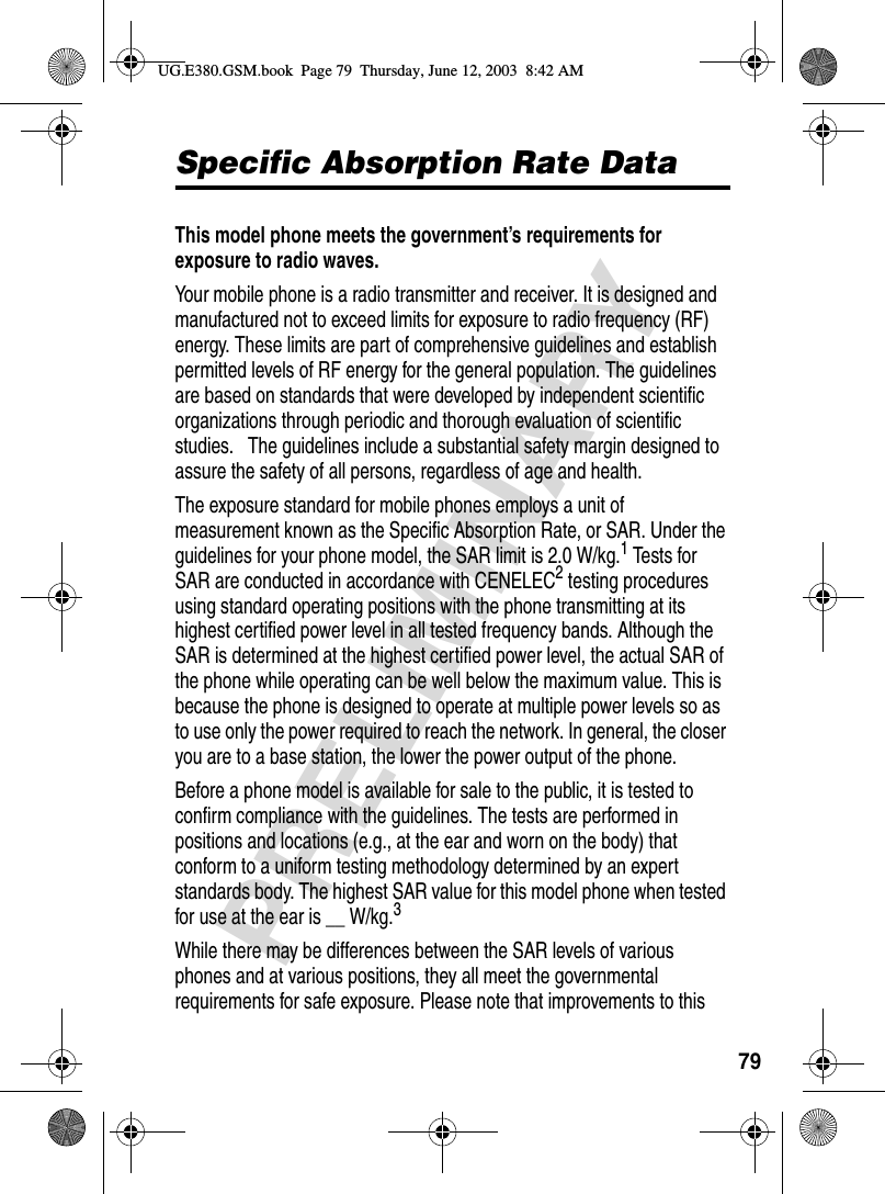 79PRELIMINARYSpecific Absorption Rate DataSpecific Absorption Rate DataThis model phone meets the government’s requirements for exposure to radio waves. Your mobile phone is a radio transmitter and receiver. It is designed and manufactured not to exceed limits for exposure to radio frequency (RF) energy. These limits are part of comprehensive guidelines and establish permitted levels of RF energy for the general population. The guidelines are based on standards that were developed by independent scientific organizations through periodic and thorough evaluation of scientific studies.   The guidelines include a substantial safety margin designed to assure the safety of all persons, regardless of age and health.The exposure standard for mobile phones employs a unit of measurement known as the Specific Absorption Rate, or SAR. Under the guidelines for your phone model, the SAR limit is 2.0 W/kg.1 Tests for SAR are conducted in accordance with CENELEC2 testing procedures using standard operating positions with the phone transmitting at its highest certified power level in all tested frequency bands. Although the SAR is determined at the highest certified power level, the actual SAR of the phone while operating can be well below the maximum value. This is because the phone is designed to operate at multiple power levels so as to use only the power required to reach the network. In general, the closer you are to a base station, the lower the power output of the phone. Before a phone model is available for sale to the public, it is tested to confirm compliance with the guidelines. The tests are performed in positions and locations (e.g., at the ear and worn on the body) that conform to a uniform testing methodology determined by an expert standards body. The highest SAR value for this model phone when tested for use at the ear is __ W/kg.3 While there may be differences between the SAR levels of various phones and at various positions, they all meet the governmental requirements for safe exposure. Please note that improvements to this UG.E380.GSM.book  Page 79  Thursday, June 12, 2003  8:42 AM