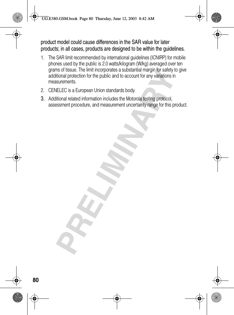 80PRELIMINARYproduct model could cause differences in the SAR value for later products; in all cases, products are designed to be within the guidelines.1. The SAR limit recommended by international guidelines (ICNIRP) for mobile phones used by the public is 2.0 watts/kilogram (W/kg) averaged over ten grams of tissue. The limit incorporates a substantial margin for safety to give additional protection for the public and to account for any variations in measurements.2. CENELEC is a European Union standards body.3.Additional related information includes the Motorola testing protocol, assessment procedure, and measurement uncertainty range for this product.UG.E380.GSM.book  Page 80  Thursday, June 12, 2003  8:42 AM