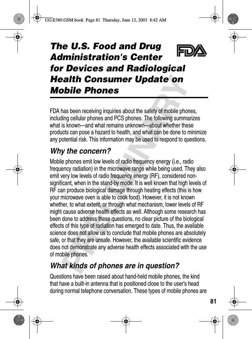 81PRELIMINARYAdditional Health and Safety InformationThe U.S. Food and Drug Administration&apos;s Center for Devices and Radiological Health Consumer Update on Mobile PhonesFDA has been receiving inquiries about the safety of mobile phones, including cellular phones and PCS phones. The following summarizes what is known—and what remains unknown—about whether these products can pose a hazard to health, and what can be done to minimize any potential risk. This information may be used to respond to questions.Why the concern?Mobile phones emit low levels of radio frequency energy (i.e., radio frequency radiation) in the microwave range while being used. They also emit very low levels of radio frequency energy (RF), considered non-significant, when in the stand-by mode. It is well known that high levels of RF can produce biological damage through heating effects (this is how your microwave oven is able to cook food). However, it is not known whether, to what extent, or through what mechanism, lower levels of RF might cause adverse health effects as well. Although some research has been done to address these questions, no clear picture of the biological effects of this type of radiation has emerged to date. Thus, the available science does not allow us to conclude that mobile phones are absolutely safe, or that they are unsafe. However, the available scientific evidence does not demonstrate any adverse health effects associated with the use of mobile phones.What kinds of phones are in question?Questions have been raised about hand-held mobile phones, the kind that have a built-in antenna that is positioned close to the user&apos;s head during normal telephone conversation. These types of mobile phones are UG.E380.GSM.book  Page 81  Thursday, June 12, 2003  8:42 AM