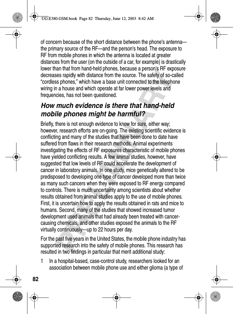 82PRELIMINARYof concern because of the short distance between the phone&apos;s antenna—the primary source of the RF—and the person&apos;s head. The exposure to RF from mobile phones in which the antenna is located at greater distances from the user (on the outside of a car, for example) is drastically lower than that from hand-held phones, because a person&apos;s RF exposure decreases rapidly with distance from the source. The safety of so-called “cordless phones,” which have a base unit connected to the telephone wiring in a house and which operate at far lower power levels and frequencies, has not been questioned.How much evidence is there that hand-held mobile phones might be harmful?Briefly, there is not enough evidence to know for sure, either way; however, research efforts are on-going. The existing scientific evidence is conflicting and many of the studies that have been done to date have suffered from flaws in their research methods. Animal experiments investigating the effects of RF exposures characteristic of mobile phones have yielded conflicting results. A few animal studies, however, have suggested that low levels of RF could accelerate the development of cancer in laboratory animals. In one study, mice genetically altered to be predisposed to developing one type of cancer developed more than twice as many such cancers when they were exposed to RF energy compared to controls. There is much uncertainty among scientists about whether results obtained from animal studies apply to the use of mobile phones. First, it is uncertain how to apply the results obtained in rats and mice to humans. Second, many of the studies that showed increased tumor development used animals that had already been treated with cancer-causing chemicals, and other studies exposed the animals to the RF virtually continuously—up to 22 hours per day.For the past five years in the United States, the mobile phone industry has supported research into the safety of mobile phones. This research has resulted in two findings in particular that merit additional study:1 In a hospital-based, case-control study, researchers looked for an association between mobile phone use and either glioma (a type of UG.E380.GSM.book  Page 82  Thursday, June 12, 2003  8:42 AM