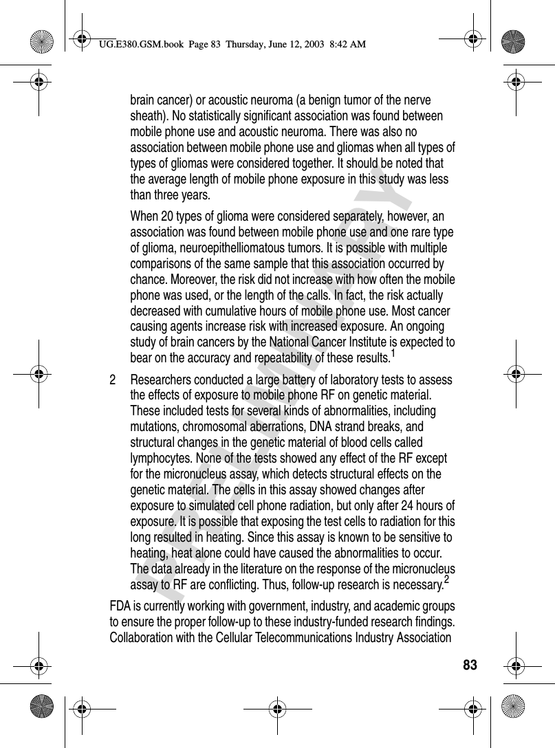 83PRELIMINARYbrain cancer) or acoustic neuroma (a benign tumor of the nerve sheath). No statistically significant association was found between mobile phone use and acoustic neuroma. There was also no association between mobile phone use and gliomas when all types of types of gliomas were considered together. It should be noted that the average length of mobile phone exposure in this study was less than three years.When 20 types of glioma were considered separately, however, an association was found between mobile phone use and one rare type of glioma, neuroepithelliomatous tumors. It is possible with multiple comparisons of the same sample that this association occurred by chance. Moreover, the risk did not increase with how often the mobile phone was used, or the length of the calls. In fact, the risk actually decreased with cumulative hours of mobile phone use. Most cancer causing agents increase risk with increased exposure. An ongoing study of brain cancers by the National Cancer Institute is expected to bear on the accuracy and repeatability of these results.12 Researchers conducted a large battery of laboratory tests to assess the effects of exposure to mobile phone RF on genetic material. These included tests for several kinds of abnormalities, including mutations, chromosomal aberrations, DNA strand breaks, and structural changes in the genetic material of blood cells called lymphocytes. None of the tests showed any effect of the RF except for the micronucleus assay, which detects structural effects on the genetic material. The cells in this assay showed changes after exposure to simulated cell phone radiation, but only after 24 hours of exposure. It is possible that exposing the test cells to radiation for this long resulted in heating. Since this assay is known to be sensitive to heating, heat alone could have caused the abnormalities to occur. The data already in the literature on the response of the micronucleus assay to RF are conflicting. Thus, follow-up research is necessary.2FDA is currently working with government, industry, and academic groups to ensure the proper follow-up to these industry-funded research findings. Collaboration with the Cellular Telecommunications Industry Association UG.E380.GSM.book  Page 83  Thursday, June 12, 2003  8:42 AM