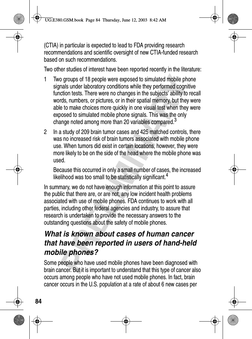 84PRELIMINARY(CTIA) in particular is expected to lead to FDA providing research recommendations and scientific oversight of new CTIA-funded research based on such recommendations.Two other studies of interest have been reported recently in the literature:1 Two groups of 18 people were exposed to simulated mobile phone signals under laboratory conditions while they performed cognitive function tests. There were no changes in the subjects&apos; ability to recall words, numbers, or pictures, or in their spatial memory, but they were able to make choices more quickly in one visual test when they were exposed to simulated mobile phone signals. This was the only change noted among more than 20 variables compared.32 In a study of 209 brain tumor cases and 425 matched controls, there was no increased risk of brain tumors associated with mobile phone use. When tumors did exist in certain locations, however, they were more likely to be on the side of the head where the mobile phone was used.Because this occurred in only a small number of cases, the increased likelihood was too small to be statistically significant.4In summary, we do not have enough information at this point to assure the public that there are, or are not, any low incident health problems associated with use of mobile phones. FDA continues to work with all parties, including other federal agencies and industry, to assure that research is undertaken to provide the necessary answers to the outstanding questions about the safety of mobile phones.What is known about cases of human cancer that have been reported in users of hand-held mobile phones?Some people who have used mobile phones have been diagnosed with brain cancer. But it is important to understand that this type of cancer also occurs among people who have not used mobile phones. In fact, brain cancer occurs in the U.S. population at a rate of about 6 new cases per UG.E380.GSM.book  Page 84  Thursday, June 12, 2003  8:42 AM