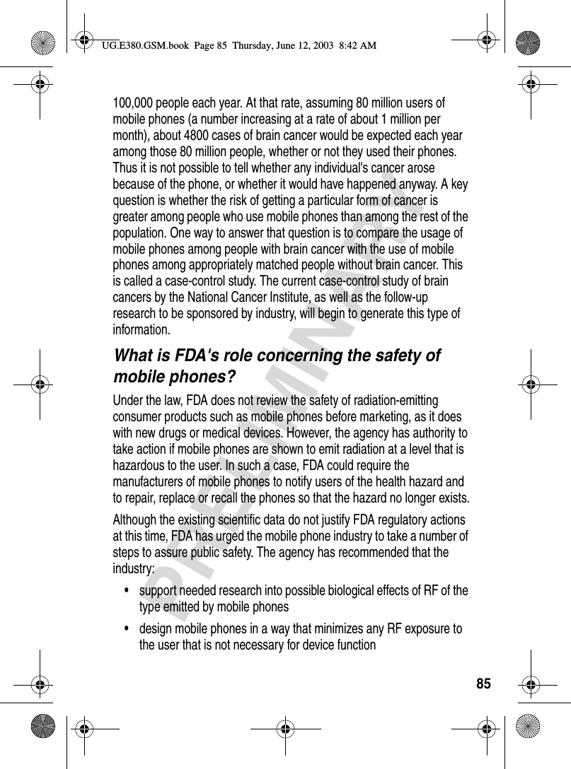 85PRELIMINARY100,000 people each year. At that rate, assuming 80 million users of mobile phones (a number increasing at a rate of about 1 million per month), about 4800 cases of brain cancer would be expected each year among those 80 million people, whether or not they used their phones. Thus it is not possible to tell whether any individual&apos;s cancer arose because of the phone, or whether it would have happened anyway. A key question is whether the risk of getting a particular form of cancer is greater among people who use mobile phones than among the rest of the population. One way to answer that question is to compare the usage of mobile phones among people with brain cancer with the use of mobile phones among appropriately matched people without brain cancer. This is called a case-control study. The current case-control study of brain cancers by the National Cancer Institute, as well as the follow-up research to be sponsored by industry, will begin to generate this type of information.What is FDA&apos;s role concerning the safety of mobile phones?Under the law, FDA does not review the safety of radiation-emitting consumer products such as mobile phones before marketing, as it does with new drugs or medical devices. However, the agency has authority to take action if mobile phones are shown to emit radiation at a level that is hazardous to the user. In such a case, FDA could require the manufacturers of mobile phones to notify users of the health hazard and to repair, replace or recall the phones so that the hazard no longer exists.Although the existing scientific data do not justify FDA regulatory actions at this time, FDA has urged the mobile phone industry to take a number of steps to assure public safety. The agency has recommended that the industry:•support needed research into possible biological effects of RF of the type emitted by mobile phones•design mobile phones in a way that minimizes any RF exposure to the user that is not necessary for device functionUG.E380.GSM.book  Page 85  Thursday, June 12, 2003  8:42 AM