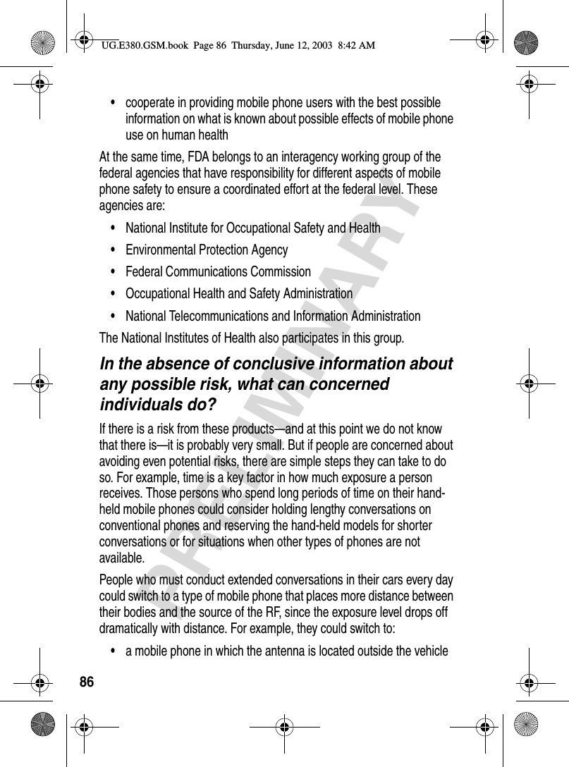 86PRELIMINARY•cooperate in providing mobile phone users with the best possible information on what is known about possible effects of mobile phone use on human healthAt the same time, FDA belongs to an interagency working group of the federal agencies that have responsibility for different aspects of mobile phone safety to ensure a coordinated effort at the federal level. These agencies are:•National Institute for Occupational Safety and Health•Environmental Protection Agency•Federal Communications Commission•Occupational Health and Safety Administration•National Telecommunications and Information AdministrationThe National Institutes of Health also participates in this group.In the absence of conclusive information about any possible risk, what can concerned individuals do?If there is a risk from these products—and at this point we do not know that there is—it is probably very small. But if people are concerned about avoiding even potential risks, there are simple steps they can take to do so. For example, time is a key factor in how much exposure a person receives. Those persons who spend long periods of time on their hand-held mobile phones could consider holding lengthy conversations on conventional phones and reserving the hand-held models for shorter conversations or for situations when other types of phones are not available.People who must conduct extended conversations in their cars every day could switch to a type of mobile phone that places more distance between their bodies and the source of the RF, since the exposure level drops off dramatically with distance. For example, they could switch to:•a mobile phone in which the antenna is located outside the vehicleUG.E380.GSM.book  Page 86  Thursday, June 12, 2003  8:42 AM