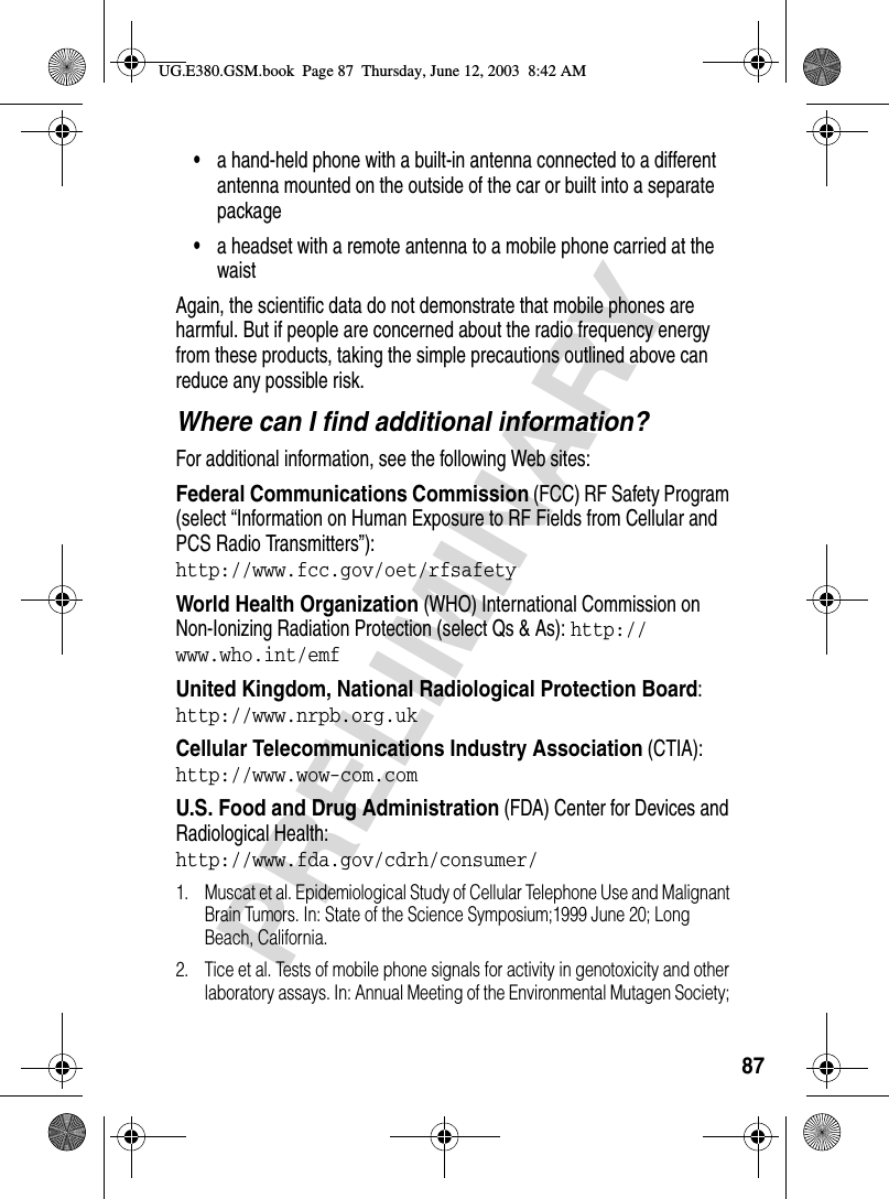 87PRELIMINARY•a hand-held phone with a built-in antenna connected to a different antenna mounted on the outside of the car or built into a separate package•a headset with a remote antenna to a mobile phone carried at the waist Again, the scientific data do not demonstrate that mobile phones are harmful. But if people are concerned about the radio frequency energy from these products, taking the simple precautions outlined above can reduce any possible risk.Where can I find additional information?For additional information, see the following Web sites:Federal Communications Commission (FCC) RF Safety Program (select “Information on Human Exposure to RF Fields from Cellular and PCS Radio Transmitters”):http://www.fcc.gov/oet/rfsafety World Health Organization (WHO) International Commission on Non-Ionizing Radiation Protection (select Qs &amp; As): http://www.who.int/emf United Kingdom, National Radiological Protection Board:http://www.nrpb.org.uk Cellular Telecommunications Industry Association (CTIA): http://www.wow-com.com U.S. Food and Drug Administration (FDA) Center for Devices and Radiological Health:http://www.fda.gov/cdrh/consumer/1. Muscat et al. Epidemiological Study of Cellular Telephone Use and Malignant Brain Tumors. In: State of the Science Symposium;1999 June 20; Long Beach, California.2. Tice et al. Tests of mobile phone signals for activity in genotoxicity and other laboratory assays. In: Annual Meeting of the Environmental Mutagen Society; UG.E380.GSM.book  Page 87  Thursday, June 12, 2003  8:42 AM