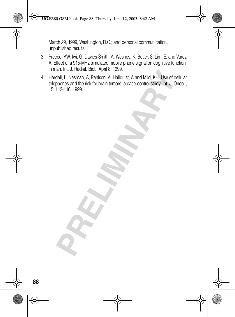 88PRELIMINARYMarch 29, 1999, Washington, D.C.; and personal communication, unpublished results.3. Preece, AW, Iwi, G, Davies-Smith, A, Wesnes, K, Butler, S, Lim, E, and Varey, A. Effect of a 915-MHz simulated mobile phone signal on cognitive function in man. Int. J. Radiat. Biol., April 8, 1999.4. Hardell, L, Nasman, A, Pahlson, A, Hallquist, A and Mild, KH. Use of cellular telephones and the risk for brain tumors: a case-control study. Int. J. Oncol., 15: 113-116, 1999.UG.E380.GSM.book  Page 88  Thursday, June 12, 2003  8:42 AM