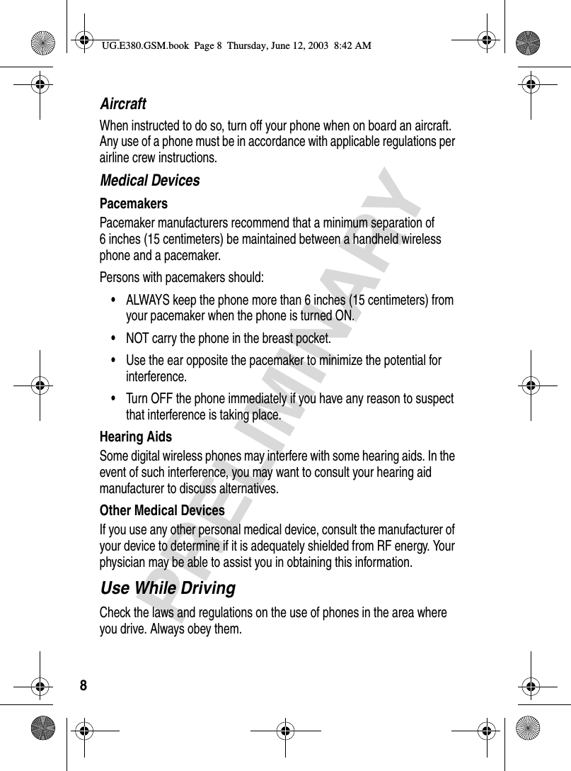 8PRELIMINARYAircraftWhen instructed to do so, turn off your phone when on board an aircraft. Any use of a phone must be in accordance with applicable regulations per airline crew instructions.Medical DevicesPacemakersPacemaker manufacturers recommend that a minimum separation of 6 inches (15 centimeters) be maintained between a handheld wireless phone and a pacemaker.Persons with pacemakers should:•ALWAYS keep the phone more than 6 inches (15 centimeters) from your pacemaker when the phone is turned ON.•NOT carry the phone in the breast pocket.•Use the ear opposite the pacemaker to minimize the potential for interference.•Turn OFF the phone immediately if you have any reason to suspect that interference is taking place.Hearing AidsSome digital wireless phones may interfere with some hearing aids. In the event of such interference, you may want to consult your hearing aid manufacturer to discuss alternatives.Other Medical DevicesIf you use any other personal medical device, consult the manufacturer of your device to determine if it is adequately shielded from RF energy. Your physician may be able to assist you in obtaining this information.Use While DrivingCheck the laws and regulations on the use of phones in the area where you drive. Always obey them.UG.E380.GSM.book  Page 8  Thursday, June 12, 2003  8:42 AM