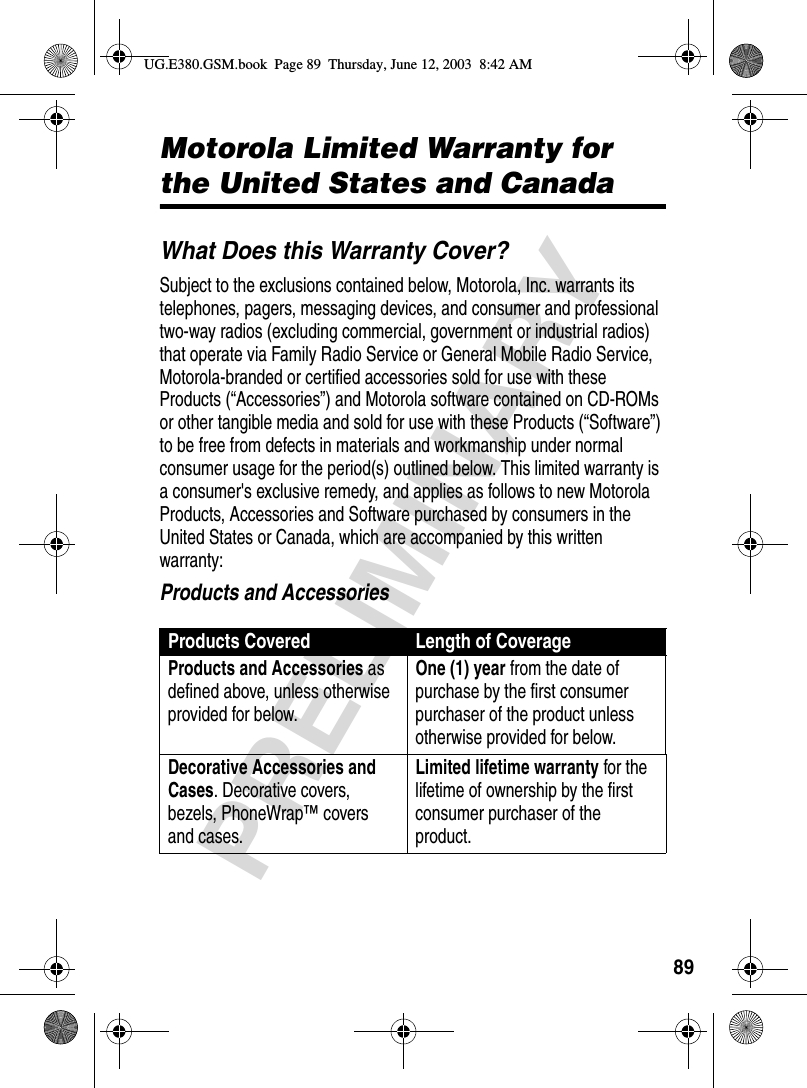 89PRELIMINARYWarrantyMotorola Limited Warranty for the United States and CanadaWhat Does this Warranty Cover?Subject to the exclusions contained below, Motorola, Inc. warrants its telephones, pagers, messaging devices, and consumer and professional two-way radios (excluding commercial, government or industrial radios) that operate via Family Radio Service or General Mobile Radio Service, Motorola-branded or certified accessories sold for use with these Products (“Accessories”) and Motorola software contained on CD-ROMs or other tangible media and sold for use with these Products (“Software”) to be free from defects in materials and workmanship under normal consumer usage for the period(s) outlined below. This limited warranty is a consumer&apos;s exclusive remedy, and applies as follows to new Motorola Products, Accessories and Software purchased by consumers in the United States or Canada, which are accompanied by this written warranty:Products and AccessoriesProducts Covered Length of CoverageProducts and Accessories as defined above, unless otherwise provided for below.One (1) year from the date of purchase by the first consumer purchaser of the product unless otherwise provided for below.Decorative Accessories and Cases. Decorative covers, bezels, PhoneWrap™ covers and cases.Limited lifetime warranty for the lifetime of ownership by the first consumer purchaser of the product.UG.E380.GSM.book  Page 89  Thursday, June 12, 2003  8:42 AM