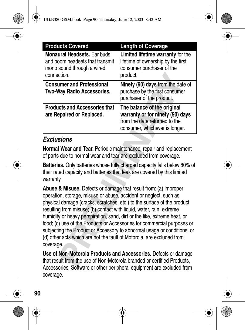 90PRELIMINARYExclusionsNormal Wear and Tear. Periodic maintenance, repair and replacement of parts due to normal wear and tear are excluded from coverage.Batteries. Only batteries whose fully charged capacity falls below 80% of their rated capacity and batteries that leak are covered by this limited warranty.Abuse &amp; Misuse. Defects or damage that result from: (a) improper operation, storage, misuse or abuse, accident or neglect, such as physical damage (cracks, scratches, etc.) to the surface of the product resulting from misuse; (b) contact with liquid, water, rain, extreme humidity or heavy perspiration, sand, dirt or the like, extreme heat, or food; (c) use of the Products or Accessories for commercial purposes or subjecting the Product or Accessory to abnormal usage or conditions; or (d) other acts which are not the fault of Motorola, are excluded from coverage.Use of Non-Motorola Products and Accessories. Defects or damage that result from the use of Non-Motorola branded or certified Products, Accessories, Software or other peripheral equipment are excluded from coverage.Monaural Headsets. Ear buds and boom headsets that transmit mono sound through a wired connection.Limited lifetime warranty for the lifetime of ownership by the first consumer purchaser of the product.Consumer and Professional Two-Way Radio Accessories. Ninety (90) days from the date of purchase by the first consumer purchaser of the product.Products and Accessories that are Repaired or Replaced. The balance of the original warranty or for ninety (90) days from the date returned to the consumer, whichever is longer.Products Covered Length of CoverageUG.E380.GSM.book  Page 90  Thursday, June 12, 2003  8:42 AM
