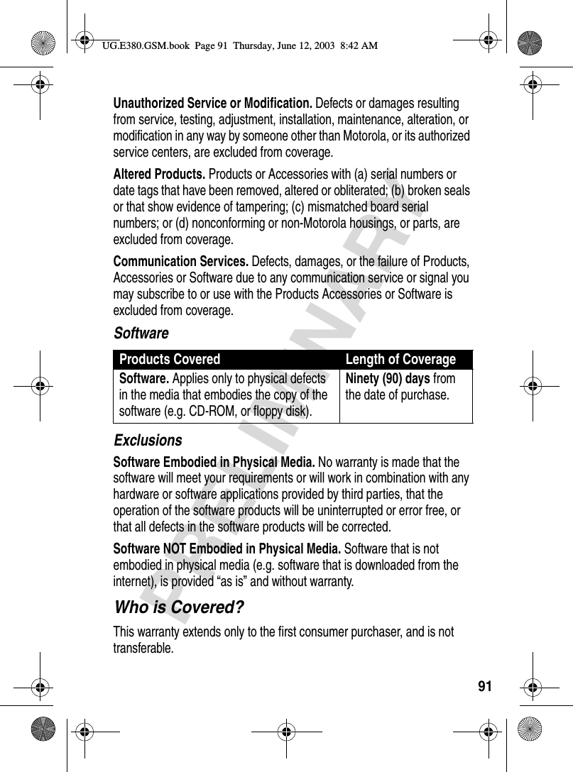 91PRELIMINARYUnauthorized Service or Modification. Defects or damages resulting from service, testing, adjustment, installation, maintenance, alteration, or modification in any way by someone other than Motorola, or its authorized service centers, are excluded from coverage.Altered Products. Products or Accessories with (a) serial numbers or date tags that have been removed, altered or obliterated; (b) broken seals or that show evidence of tampering; (c) mismatched board serial numbers; or (d) nonconforming or non-Motorola housings, or parts, are excluded from coverage.Communication Services. Defects, damages, or the failure of Products, Accessories or Software due to any communication service or signal you may subscribe to or use with the Products Accessories or Software is excluded from coverage.SoftwareExclusionsSoftware Embodied in Physical Media. No warranty is made that the software will meet your requirements or will work in combination with any hardware or software applications provided by third parties, that the operation of the software products will be uninterrupted or error free, or that all defects in the software products will be corrected.Software NOT Embodied in Physical Media. Software that is not embodied in physical media (e.g. software that is downloaded from the internet), is provided “as is” and without warranty.Who is Covered?This warranty extends only to the first consumer purchaser, and is not transferable.Products Covered Length of CoverageSoftware. Applies only to physical defects in the media that embodies the copy of the software (e.g. CD-ROM, or floppy disk).Ninety (90) days from the date of purchase.UG.E380.GSM.book  Page 91  Thursday, June 12, 2003  8:42 AM
