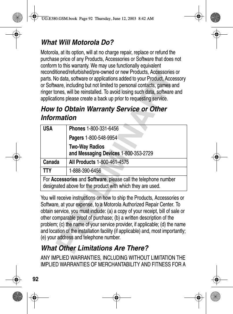 92PRELIMINARYWhat Will Motorola Do?Motorola, at its option, will at no charge repair, replace or refund the purchase price of any Products, Accessories or Software that does not conform to this warranty. We may use functionally equivalent reconditioned/refurbished/pre-owned or new Products, Accessories or parts. No data, software or applications added to your Product, Accessory or Software, including but not limited to personal contacts, games and ringer tones, will be reinstalled. To avoid losing such data, software and applications please create a back up prior to requesting service.How to Obtain Warranty Service or Other InformationYou will receive instructions on how to ship the Products, Accessories or Software, at your expense, to a Motorola Authorized Repair Center. To obtain service, you must include: (a) a copy of your receipt, bill of sale or other comparable proof of purchase; (b) a written description of the problem; (c) the name of your service provider, if applicable; (d) the name and location of the installation facility (if applicable) and, most importantly; (e) your address and telephone number.What Other Limitations Are There?ANY IMPLIED WARRANTIES, INCLUDING WITHOUT LIMITATION THE IMPLIED WARRANTIES OF MERCHANTABILITY AND FITNESS FOR A USA Phones 1-800-331-6456Pagers 1-800-548-9954Two-Way Radiosand Messaging Devices 1-800-353-2729Canada All Products 1-800-461-4575TTY 1-888-390-6456For Accessories and Software, please call the telephone number designated above for the product with which they are used.UG.E380.GSM.book  Page 92  Thursday, June 12, 2003  8:42 AM