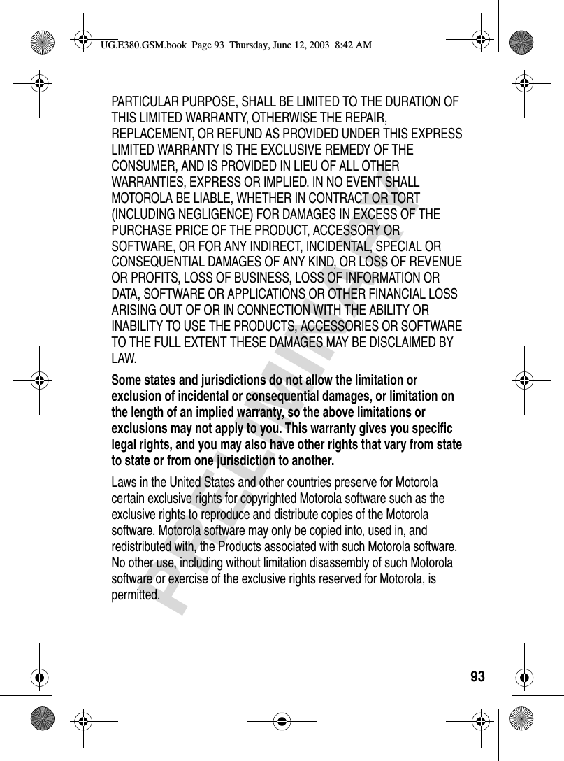 93PRELIMINARYPARTICULAR PURPOSE, SHALL BE LIMITED TO THE DURATION OF THIS LIMITED WARRANTY, OTHERWISE THE REPAIR, REPLACEMENT, OR REFUND AS PROVIDED UNDER THIS EXPRESS LIMITED WARRANTY IS THE EXCLUSIVE REMEDY OF THE CONSUMER, AND IS PROVIDED IN LIEU OF ALL OTHER WARRANTIES, EXPRESS OR IMPLIED. IN NO EVENT SHALL MOTOROLA BE LIABLE, WHETHER IN CONTRACT OR TORT (INCLUDING NEGLIGENCE) FOR DAMAGES IN EXCESS OF THE PURCHASE PRICE OF THE PRODUCT, ACCESSORY OR SOFTWARE, OR FOR ANY INDIRECT, INCIDENTAL, SPECIAL OR CONSEQUENTIAL DAMAGES OF ANY KIND, OR LOSS OF REVENUE OR PROFITS, LOSS OF BUSINESS, LOSS OF INFORMATION OR DATA, SOFTWARE OR APPLICATIONS OR OTHER FINANCIAL LOSS ARISING OUT OF OR IN CONNECTION WITH THE ABILITY OR INABILITY TO USE THE PRODUCTS, ACCESSORIES OR SOFTWARE TO THE FULL EXTENT THESE DAMAGES MAY BE DISCLAIMED BY LAW.Some states and jurisdictions do not allow the limitation or exclusion of incidental or consequential damages, or limitation on the length of an implied warranty, so the above limitations or exclusions may not apply to you. This warranty gives you specific legal rights, and you may also have other rights that vary from state to state or from one jurisdiction to another. Laws in the United States and other countries preserve for Motorola certain exclusive rights for copyrighted Motorola software such as the exclusive rights to reproduce and distribute copies of the Motorola software. Motorola software may only be copied into, used in, and redistributed with, the Products associated with such Motorola software. No other use, including without limitation disassembly of such Motorola software or exercise of the exclusive rights reserved for Motorola, is permitted.UG.E380.GSM.book  Page 93  Thursday, June 12, 2003  8:42 AM