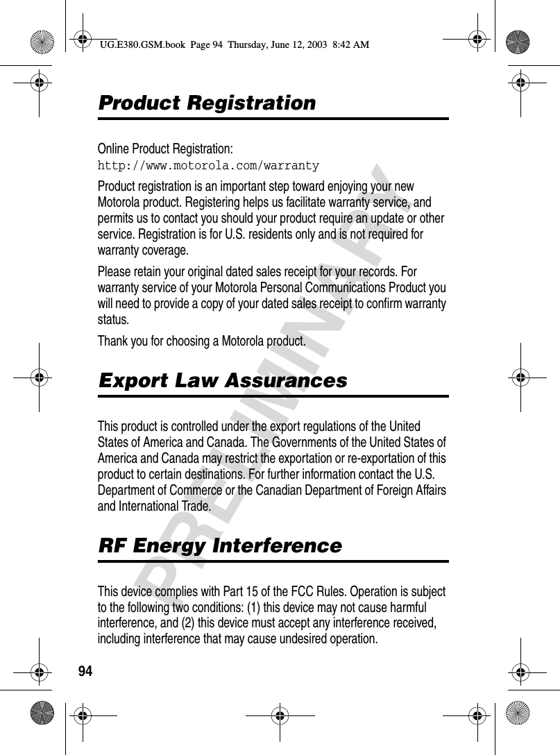 94PRELIMINARYProduct RegistrationProduct RegistrationOnline Product Registration:http://www.motorola.com/warrantyProduct registration is an important step toward enjoying your new Motorola product. Registering helps us facilitate warranty service, and permits us to contact you should your product require an update or other service. Registration is for U.S. residents only and is not required for warranty coverage.Please retain your original dated sales receipt for your records. For warranty service of your Motorola Personal Communications Product you will need to provide a copy of your dated sales receipt to confirm warranty status.Thank you for choosing a Motorola product. Export Law AssurancesExport Law AssurancesThis product is controlled under the export regulations of the United States of America and Canada. The Governments of the United States of America and Canada may restrict the exportation or re-exportation of this product to certain destinations. For further information contact the U.S. Department of Commerce or the Canadian Department of Foreign Affairs and International Trade.RF Energy InterferenceRF Energy InterferenceThis device complies with Part 15 of the FCC Rules. Operation is subject to the following two conditions: (1) this device may not cause harmful interference, and (2) this device must accept any interference received, including interference that may cause undesired operation.UG.E380.GSM.book  Page 94  Thursday, June 12, 2003  8:42 AM