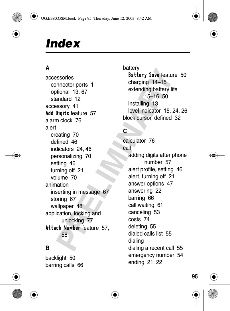 95PRELIMINARYIndexAaccessoriesconnector ports  1optional  13, 67standard  12accessory  41Add Digits feature  57alarm clock  76alertcreating  70defined  46indicators  24, 46personalizing  70setting  46turning off  21volume  70animationinserting in message  67storing  67wallpaper  48application, locking and unlocking  77Attach Number feature  57, 58Bbacklight  50barring calls  66batteryBattery Save feature  50charging  14–15extending battery life  15–16, 50installing  13level indicator  15, 24, 26block cursor, defined  32Ccalculator  76calladding digits after phone number  57alert profile, setting  46alert, turning off  21answer options  47answering  22barring  66call waiting  61canceling  53costs  74deleting  55dialed calls list  55dialingdialing a recent call  55emergency number  54ending  21, 22UG.E380.GSM.book  Page 95  Thursday, June 12, 2003  8:42 AM