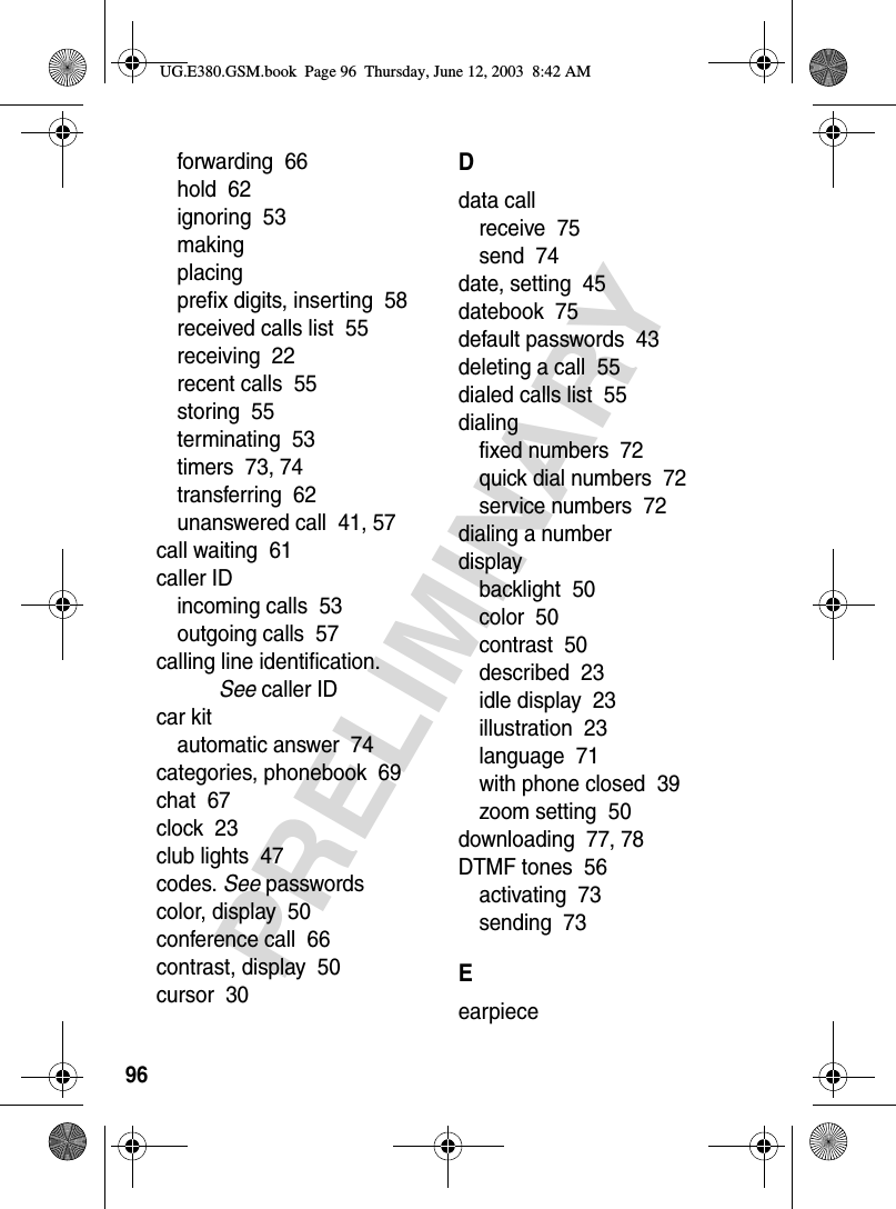 96PRELIMINARYforwarding  66hold  62ignoring  53makingplacingprefix digits, inserting  58received calls list  55receiving  22recent calls  55storing  55terminating  53timers  73, 74transferring  62unanswered call  41, 57call waiting  61caller IDincoming calls  53outgoing calls  57calling line identification. See caller IDcar kitautomatic answer  74categories, phonebook  69chat  67clock  23club lights  47codes. See passwordscolor, display  50conference call  66contrast, display  50cursor  30Ddata callreceive  75send  74date, setting  45datebook  75default passwords  43deleting a call  55dialed calls list  55dialingfixed numbers  72quick dial numbers  72service numbers  72dialing a numberdisplaybacklight  50color  50contrast  50described  23idle display  23illustration  23language  71with phone closed  39zoom setting  50downloading  77, 78DTMF tones  56activating  73sending  73EearpieceUG.E380.GSM.book  Page 96  Thursday, June 12, 2003  8:42 AM