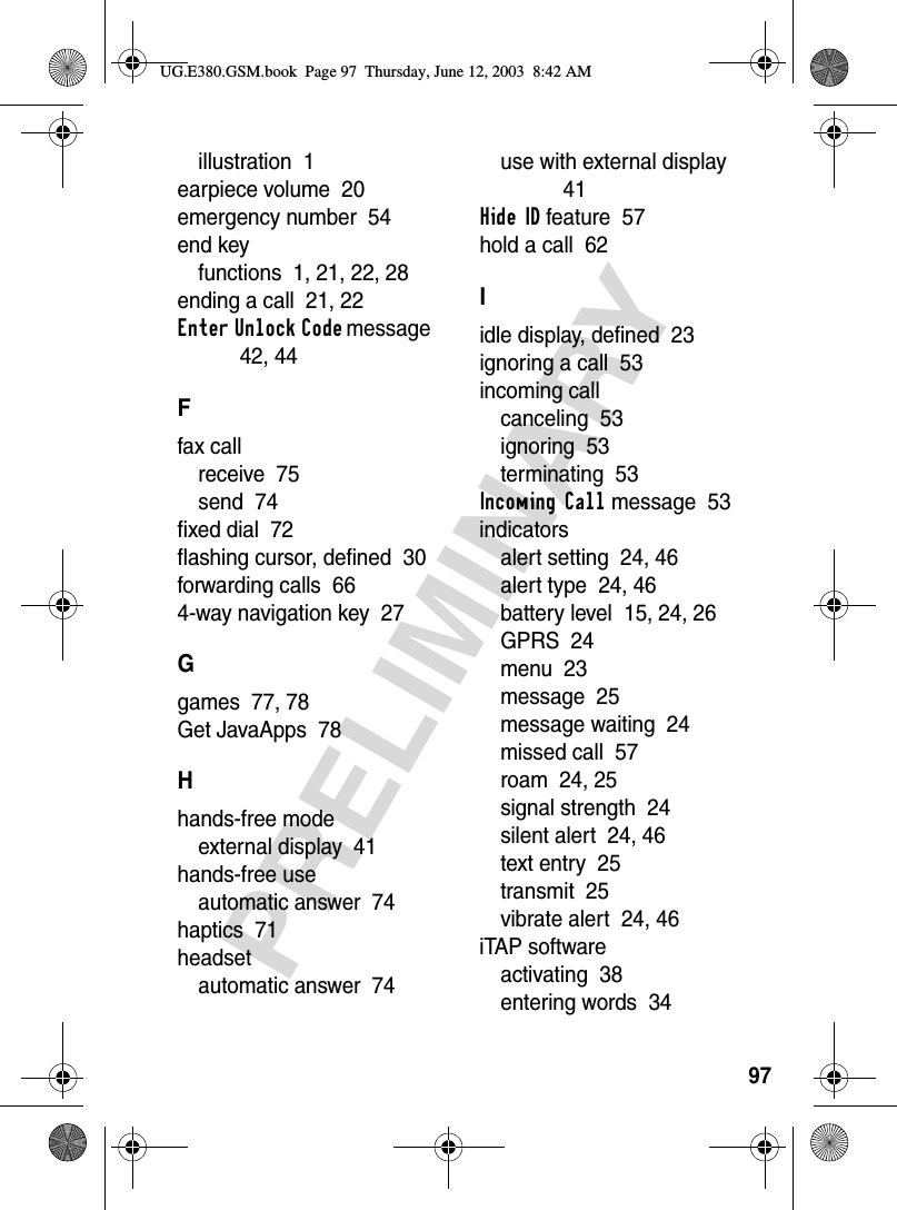 97PRELIMINARYillustration  1earpiece volume  20emergency number  54end keyfunctions  1, 21, 22, 28ending a call  21, 22Enter Unlock Code message  42, 44Ffax callreceive  75send  74fixed dial  72flashing cursor, defined  30forwarding calls  664-way navigation key  27Ggames  77, 78Get JavaApps  78Hhands-free modeexternal display  41hands-free useautomatic answer  74haptics  71headsetautomatic answer  74use with external display  41Hide ID feature  57hold a call  62Iidle display, defined  23ignoring a call  53incoming callcanceling  53ignoring  53terminating  53Incoming Call message  53indicatorsalert setting  24, 46alert type  24, 46battery level  15, 24, 26GPRS  24menu  23message  25message waiting  24missed call  57roam  24, 25signal strength  24silent alert  24, 46text entry  25transmit  25vibrate alert  24, 46iTAP softwareactivating  38entering words  34UG.E380.GSM.book  Page 97  Thursday, June 12, 2003  8:42 AM