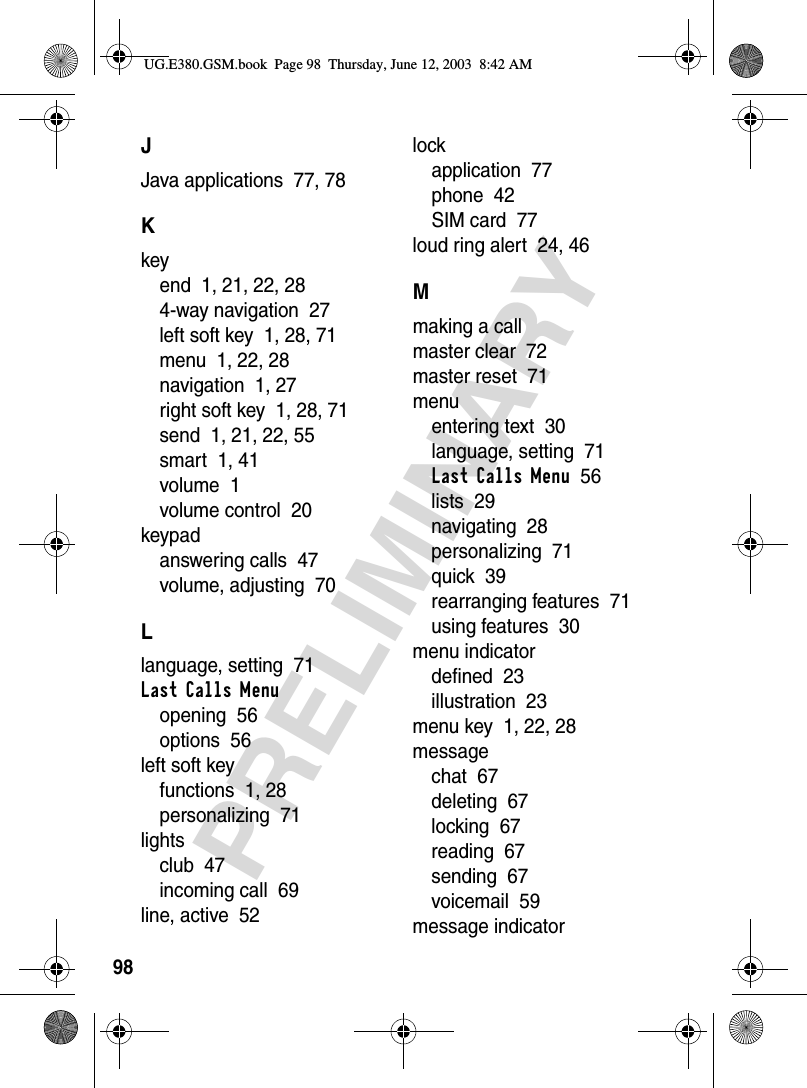 98PRELIMINARYJJava applications  77, 78Kkeyend  1, 21, 22, 284-way navigation  27left soft key  1, 28, 71menu  1, 22, 28navigation  1, 27right soft key  1, 28, 71send  1, 21, 22, 55smart  1, 41volume  1volume control  20keypadanswering calls  47volume, adjusting  70Llanguage, setting  71Last Calls Menuopening  56options  56left soft keyfunctions  1, 28personalizing  71lightsclub  47incoming call  69line, active  52lockapplication  77phone  42SIM card  77loud ring alert  24, 46Mmaking a callmaster clear  72master reset  71menuentering text  30language, setting  71Last Calls Menu  56lists  29navigating  28personalizing  71quick  39rearranging features  71using features  30menu indicatordefined  23illustration  23menu key  1, 22, 28messagechat  67deleting  67locking  67reading  67sending  67voicemail  59message indicatorUG.E380.GSM.book  Page 98  Thursday, June 12, 2003  8:42 AM