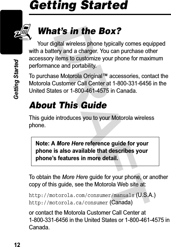 &apos;5$)7*HWWLQJ6WDUWHGGetting StartedWhat’s in the Box?&lt;RXUGLJLWDOZLUHOHVVSKRQHW\SLFDOO\FRPHVHTXLSSHGZLWKDEDWWHU\DQGDFKDUJHU&lt;RXFDQSXUFKDVHRWKHUDFFHVVRU\LWHPVWRFXVWRPL]H\RXUSKRQHIRUPD[LPXPSHUIRUPDQFHDQGSRUWDELOLW\7RSXUFKDVH0RWRUROD2ULJLQDODFFHVVRULHVFRQWDFWWKH0RWRUROD&amp;XVWRPHU&amp;DOO&amp;HQWHUDWLQWKH8QLWHG6WDWHVRULQ&amp;DQDGDAbout This Guide7KLVJXLGHLQWURGXFHV\RXWR\RXU0RWRURODZLUHOHVVSKRQH7RREWDLQWKH0RUH+HUHJXLGHIRU\RXUSKRQHRUDQRWKHUFRS\RIWKLVJXLGHVHHWKH0RWRUROD:HEVLWHDWhttp://motorola.com/consumer/manuals86$http://motorola.ca/consumer&amp;DQDGDRUFRQWDFWWKH0RWRUROD&amp;XVWRPHU&amp;DOO&amp;HQWHUDWLQWKH8QLWHG6WDWHVRULQ&amp;DQDGD1RWH$0RUH+HUHUHIHUHQFHJXLGHIRU\RXUSKRQHLVDOVRDYDLODEOHWKDWGHVFULEHV\RXUSKRQH¶VIHDWXUHVLQPRUHGHWDLO