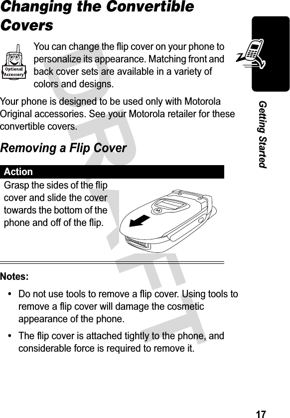 &apos;5$)7*HWWLQJ6WDUWHGChanging the Convertible Covers&lt;RXFDQFKDQJHWKHIOLSFRYHURQ\RXUSKRQHWRSHUVRQDOL]HLWVDSSHDUDQFH0DWFKLQJIURQWDQGEDFNFRYHUVHWVDUHDYDLODEOHLQDYDULHW\RIFRORUVDQGGHVLJQV&lt;RXUSKRQHLVGHVLJQHGWREHXVHGRQO\ZLWK0RWRUROD2ULJLQDODFFHVVRULHV6HH\RXU0RWRURODUHWDLOHUIRUWKHVHFRQYHUWLEOHFRYHUV5HPRYLQJD)OLS&amp;RYHU1RWHV&apos;RQRWXVHWRROVWRUHPRYHDIOLSFRYHU8VLQJWRROVWRUHPRYHDIOLSFRYHUZLOOGDPDJHWKHFRVPHWLFDSSHDUDQFHRIWKHSKRQH7KHIOLSFRYHULVDWWDFKHGWLJKWO\WRWKHSKRQHDQGFRQVLGHUDEOHIRUFHLVUHTXLUHGWRUHPRYHLW$FWLRQ*UDVSWKHVLGHVRIWKHIOLSFRYHUDQGVOLGHWKHFRYHUWRZDUGVWKHERWWRPRIWKHSKRQHDQGRIIRIWKHIOLS