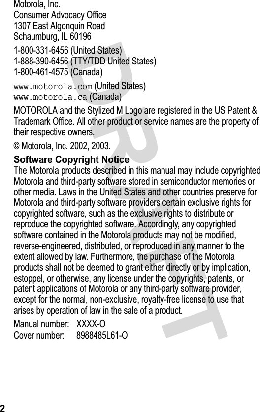 &apos;5$)70RWRUROD,QF&amp;RQVXPHU$GYRFDF\2IILFH(DVW$OJRQTXLQ5RDG6FKDXPEXUJ,/8QLWHG6WDWHV77&lt;7&apos;&apos;8QLWHG6WDWHV&amp;DQDGDwww.motorola.com8QLWHG6WDWHVwww.motorola.ca&amp;DQDGD027252/$DQGWKH6W\OL]HG0/RJRDUHUHJLVWHUHGLQWKH863DWHQW7UDGHPDUN2IILFH$OORWKHUSURGXFWRUVHUYLFHQDPHVDUHWKHSURSHUW\RIWKHLUUHVSHFWLYHRZQHUV0RWRUROD,QF6RIWZDUH&amp;RS\ULJKW1RWLFH7KH0RWRURODSURGXFWVGHVFULEHGLQWKLVPDQXDOPD\LQFOXGHFRS\ULJKWHG0RWRURODDQGWKLUGSDUW\VRIWZDUHVWRUHGLQVHPLFRQGXFWRUPHPRULHVRURWKHUPHGLD/DZVLQWKH8QLWHG6WDWHVDQGRWKHUFRXQWULHVSUHVHUYHIRU0RWRURODDQGWKLUGSDUW\VRIWZDUHSURYLGHUVFHUWDLQH[FOXVLYHULJKWVIRUFRS\ULJKWHGVRIWZDUHVXFKDVWKHH[FOXVLYHULJKWVWRGLVWULEXWHRUUHSURGXFHWKHFRS\ULJKWHGVRIWZDUH$FFRUGLQJO\DQ\FRS\ULJKWHGVRIWZDUHFRQWDLQHGLQWKH0RWRURODSURGXFWVPD\QRWEHPRGLILHGUHYHUVHHQJLQHHUHGGLVWULEXWHGRUUHSURGXFHGLQDQ\PDQQHUWRWKHH[WHQWDOORZHGE\ODZ)XUWKHUPRUHWKHSXUFKDVHRIWKH0RWRURODSURGXFWVVKDOOQRWEHGHHPHGWRJUDQWHLWKHUGLUHFWO\RUE\LPSOLFDWLRQHVWRSSHORURWKHUZLVHDQ\OLFHQVHXQGHUWKHFRS\ULJKWVSDWHQWVRUSDWHQWDSSOLFDWLRQVRI0RWRURODRUDQ\WKLUGSDUW\VRIWZDUHSURYLGHUH[FHSWIRUWKHQRUPDOQRQH[FOXVLYHUR\DOW\IUHHOLFHQVHWRXVHWKDWDULVHVE\RSHUDWLRQRIODZLQWKHVDOHRIDSURGXFW0DQXDOQXPEHU ;;;;2&amp;RYHUQXPEHU /2