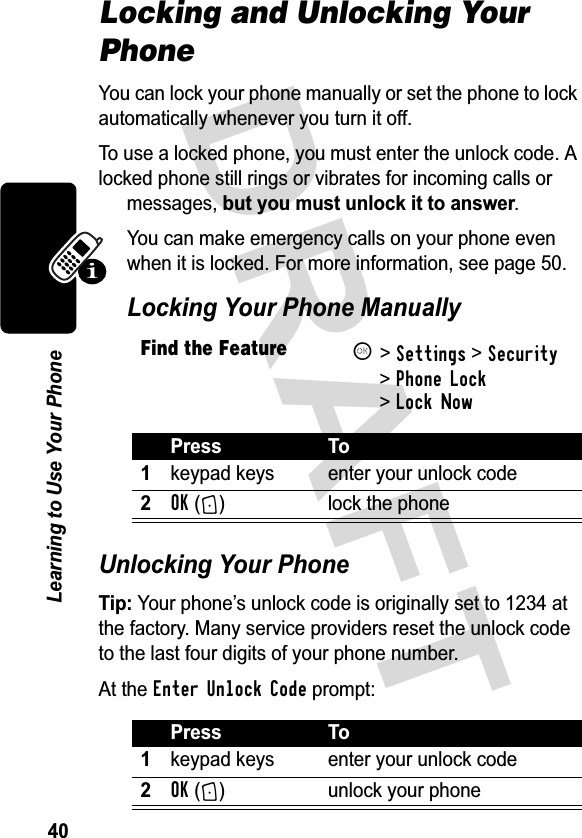 &apos;5$)7/HDUQLQJWR8VH&lt;RXU3KRQHLocking and Unlocking Your Phone&lt;RXFDQORFN\RXUSKRQHPDQXDOO\RUVHWWKHSKRQHWRORFNDXWRPDWLFDOO\ZKHQHYHU\RXWXUQLWRII7RXVHDORFNHGSKRQH\RXPXVWHQWHUWKHXQORFNFRGH$ORFNHGSKRQHVWLOOULQJVRUYLEUDWHVIRULQFRPLQJFDOOVRUPHVVDJHVEXW\RXPXVWXQORFNLWWRDQVZHU&lt;RXFDQPDNHHPHUJHQF\FDOOVRQ\RXUSKRQHHYHQZKHQLWLVORFNHG)RUPRUHLQIRUPDWLRQVHHSDJH /RFNLQJ&lt;RXU3KRQH0DQXDOO\8QORFNLQJ&lt;RXU3KRQH7LS&lt;RXUSKRQH¶VXQORFNFRGHLVRULJLQDOO\VHWWRDWWKHIDFWRU\0DQ\VHUYLFHSURYLGHUVUHVHWWKHXQORFNFRGHWRWKHODVWIRXUGLJLWVRI\RXUSKRQHQXPEHU$WWKHEnter Unlock CodeSURPSWFind the FeatureK!Settings! Security!Phone Lock!Lock Now3UHVV 7RNH\SDGNH\V HQWHU\RXUXQORFNFRGHOK + ORFNWKHSKRQH3UHVV 7RNH\SDGNH\V HQWHU\RXUXQORFNFRGHOK + XQORFN\RXUSKRQH