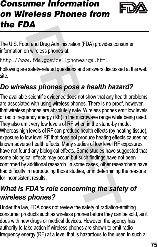 &apos;5$)7Consumer Informationon Wireless Phones from the FDA7KH86)RRGDQG&apos;UXJ$GPLQLVWUDWLRQ)&apos;$SURYLGHVFRQVXPHULQIRUPDWLRQRQZLUHOHVVSKRQHVDWhttp://www.fda.gov/cellphones/qa.html)ROORZLQJDUHVDIHW\UHODWHGTXHVWLRQVDQGDQVZHUVGLVFXVVHGDWWKLVZHEVLWH&apos;RZLUHOHVVSKRQHVSRVHDKHDOWKKD]DUG&quot;7KHDYDLODEOHVFLHQWLILFHYLGHQFHGRHVQRWVKRZWKDWDQ\KHDOWKSUREOHPVDUHDVVRFLDWHGZLWKXVLQJZLUHOHVVSKRQHV7KHUHLVQRSURRIKRZHYHUWKDWZLUHOHVVSKRQHVDUHDEVROXWHO\VDIH:LUHOHVVSKRQHVHPLWORZOHYHOVRIUDGLRIUHTXHQF\HQHUJ\5)LQWKHPLFURZDYHUDQJHZKLOHEHLQJXVHG7KH\DOVRHPLWYHU\ORZOHYHOVRI5)ZKHQLQWKHVWDQGE\PRGH:KHUHDVKLJKOHYHOVRI5)FDQSURGXFHKHDOWKHIIHFWVE\KHDWLQJWLVVXHH[SRVXUHWRORZOHYHO5)WKDWGRHVQRWSURGXFHKHDWLQJHIIHFWVFDXVHVQRNQRZQDGYHUVHKHDOWKHIIHFWV0DQ\VWXGLHVRIORZOHYHO5)H[SRVXUHVKDYHQRWIRXQGDQ\ELRORJLFDOHIIHFWV6RPHVWXGLHVKDYHVXJJHVWHGWKDWVRPHELRORJLFDOHIIHFWVPD\RFFXUEXWVXFKILQGLQJVKDYHQRWEHHQFRQILUPHGE\DGGLWLRQDOUHVHDUFK,QVRPHFDVHVRWKHUUHVHDUFKHUVKDYHKDGGLIILFXOW\LQUHSURGXFLQJWKRVHVWXGLHVRULQGHWHUPLQLQJWKHUHDVRQVIRULQFRQVLVWHQWUHVXOWV:KDWLV)&apos;$VUROHFRQFHUQLQJWKHVDIHW\RIZLUHOHVVSKRQHV&quot;8QGHUWKHODZ)&apos;$GRHVQRWUHYLHZWKHVDIHW\RIUDGLDWLRQHPLWWLQJFRQVXPHUSURGXFWVVXFKDVZLUHOHVVSKRQHVEHIRUHWKH\FDQEHVROGDVLWGRHVZLWKQHZGUXJVRUPHGLFDOGHYLFHV+RZHYHUWKHDJHQF\KDVDXWKRULW\WRWDNHDFWLRQLIZLUHOHVVSKRQHVDUHVKRZQWRHPLWUDGLRIUHTXHQF\HQHUJ\5)DWDOHYHOWKDWLVKD]DUGRXVWRWKHXVHU,QVXFKD