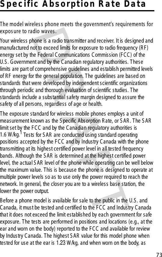 DR AFT 73S pec ific  Abs orption R ate Da taThe model wireles s  phone meets  the government’s  requirements  for expos ure to radio waves . Your wireless phone is a radio trans mitter and receiver. It is des igned and manufactured not to exceed limits for exposure to radio frequency (R F ) energy set by the Federal C ommunications C ommission (F C C ) of the U.S . G overnment and by the C anadian regulatory authorities. These limits are part of comprehensive guidelines  and establish permitted levels of R F energy for the general population. T he guidelines are based on standards that were developed by independent scientific organizations  through periodic and thorough evaluation of scientific studies. T he standards include a substantial safety margin des igned to assure the safety of all persons, regardles s  of age or health.The exposure standard for wireles s  mobile phones  employs a unit of meas urement known as  the S pecific Abs orption R ate, or S AR . T he S AR  limit s et by the F C C  and by the C anadian regulatory authorities  is 1.6 W/kg.1 Tests  for S AR  are conducted us ing standard operating positions  accepted by the F C C  and by Industry C anada with the phone transmitting at its highest certified power level in all tested frequency bands. Although the S AR  is determined at the highest certified power level, the actual S AR  level of the phone while operating can be well below the maximum value. T his is because the phone is designed to operate at multiple power levels so as to use only the power required to reach the network. In general, the closer you are to a wireless  base station, the lower the power output.B efore a phone model is available for s ale to the public in the U.S . and C anada, it must be tested and certified to the F C C  and Industry C anada that it does  not exceed the limit established by each government for s afe exposure. T he tests  are performed in pos itions  and locations (e.g., at the ear and worn on the body) reported to the F C C  and available for review by Industry C anada. T he highest S AR  value for this model phone when tested for use at the ear is 1.23 W/kg, and when worn on the body, as 