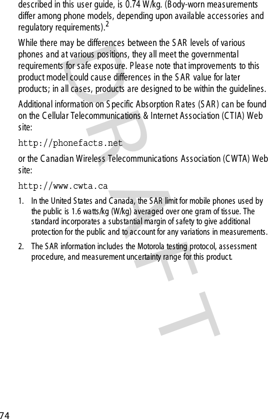 DR AFT 74described in this user guide, is 0.74 W/kg. (Body-worn meas urements  differ among phone models, depending upon available acces sories  and regulatory requirements ).2While there may be differences  between the S AR  levels of various phones  and at various positions, they all meet the governmental requirements  for s afe expos ure. P leas e note that improvements  to this product model could cause differences  in the S AR  value for later products; in all cases, products are designed to be within the guidelines.Additional information on S pecific Absorption R ates (S AR ) can be found on the C ellular Telecommunications  &amp; Internet Association (C TIA) Web site:http://phonefacts.net or the C anadian W ireless Telecommunications  As s ociation (C WTA) Web site:http://www.cwta.ca 1. In the United S tates  and C anada, the S AR  limit for mobile phones used by the public  is 1.6 watts /kg (W/kg) averaged over one gram of tissue. The standard inc orporates  a substantial margin of safety to give additional protec tion for the public and to acc ount for any variations  in meas urements.2. The S AR  information includes the Motorola testing protocol, as sessment procedure, and measurement uncertainty range for this  product.