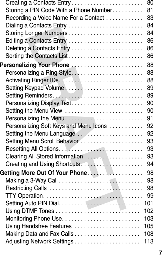 DRAFT 7Creating a Contacts Entry . . . . . . . . . . . . . . . . . . . . . . .   80Storing a PIN Code With a Phone Number. . . . . . . . . .   81Recording a Voice Name For a Contact . . . . . . . . . . . .   83Dialing a Contacts Entry . . . . . . . . . . . . . . . . . . . . . . . .   84Storing Longer Numbers . . . . . . . . . . . . . . . . . . . . . . . .   84Editing a Contacts Entry . . . . . . . . . . . . . . . . . . . . . . . .   86Deleting a Contacts Entry . . . . . . . . . . . . . . . . . . . . . . .   86Sorting the Contacts List . . . . . . . . . . . . . . . . . . . . . . . .   86Personalizing Your Phone . . . . . . . . . . . . . . . . . . . . . . .   88Personalizing a Ring Style. . . . . . . . . . . . . . . . . . . . . . .   88Activating Ringer IDs. . . . . . . . . . . . . . . . . . . . . . . . . . .   88Setting Keypad Volume . . . . . . . . . . . . . . . . . . . . . . . . .   89Setting Reminders. . . . . . . . . . . . . . . . . . . . . . . . . . . . .   89Personalizing Display Text. . . . . . . . . . . . . . . . . . . . . . .   90Setting the Menu View  . . . . . . . . . . . . . . . . . . . . . . . . .   90Personalizing the Menu. . . . . . . . . . . . . . . . . . . . . . . . .   91Personalizing Soft Keys and Menu Icons  . . . . . . . . . . .   92Setting the Menu Language  . . . . . . . . . . . . . . . . . . . . .   92Setting Menu Scroll Behavior . . . . . . . . . . . . . . . . . . . .   93Resetting All Options. . . . . . . . . . . . . . . . . . . . . . . . . . .   93Clearing All Stored Information . . . . . . . . . . . . . . . . . . .   93Creating and Using Shortcuts . . . . . . . . . . . . . . . . . . . .   94Getting More Out Of Your Phone. . . . . . . . . . . . . . . . . .   98Making a 3-Way Call . . . . . . . . . . . . . . . . . . . . . . . . . . .   98Restricting Calls  . . . . . . . . . . . . . . . . . . . . . . . . . . . . . .   98TTY Operation. . . . . . . . . . . . . . . . . . . . . . . . . . . . . . . .   99Setting Auto PIN Dial. . . . . . . . . . . . . . . . . . . . . . . . . .   101Using DTMF Tones . . . . . . . . . . . . . . . . . . . . . . . . . . .   102Monitoring Phone Use. . . . . . . . . . . . . . . . . . . . . . . . .   103Using Handsfree Features  . . . . . . . . . . . . . . . . . . . . .   105Making Data and Fax Calls . . . . . . . . . . . . . . . . . . . . .   108Adjusting Network Settings . . . . . . . . . . . . . . . . . . . . .   113