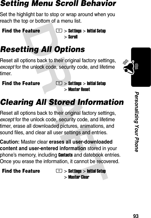 DRAFT 93Personalizing Your PhoneSetting Menu Scroll BehaviorSet the highlight bar to stop or wrap around when you reach the top or bottom of a menu list.Resetting All OptionsReset all options back to their original factory settings, except for the unlock code, security code, and lifetime timer.Clearing All Stored InformationReset all options back to their original factory settings, except for the unlock code, security code, and lifetime timer, erase all downloaded pictures, animations, and sound files, and clear all user settings and entries.Caution: Master clear erases all user-downloaded content and user-entered information stored in your phone’s memory, including Contacts and datebook entries. Once you erase the information, it cannot be recovered.Find the FeatureM&gt; Settings &gt; Initial Setup &gt; ScrollFind the FeatureM&gt; Settings &gt; Initial Setup &gt; Master ResetFind the FeatureM&gt; Settings &gt; Initial Setup &gt; Master Clear