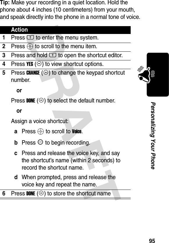 DRAFT 95Personalizing Your PhoneTip: Make your recording in a quiet location. Hold the phone about 4 inches (10 centimeters) from your mouth, and speak directly into the phone in a normal tone of voice.Action1Press M to enter the menu system.2Press S to scroll to the menu item.3Press and hold M to open the shortcut editor.4Press YES (-) to view shortcut options.5Press CHANGE (+) to change the keypad shortcut number.orPress DONE (-) to select the default number.orAssign a voice shortcut:aPress S to scroll to Voice.bPress K to begin recording.cPress and release the voice key, and say the shortcut’s name (within 2 seconds) to record the shortcut name.dWhen prompted, press and release the voice key and repeat the name.6Press DONE (-) to store the shortcut name