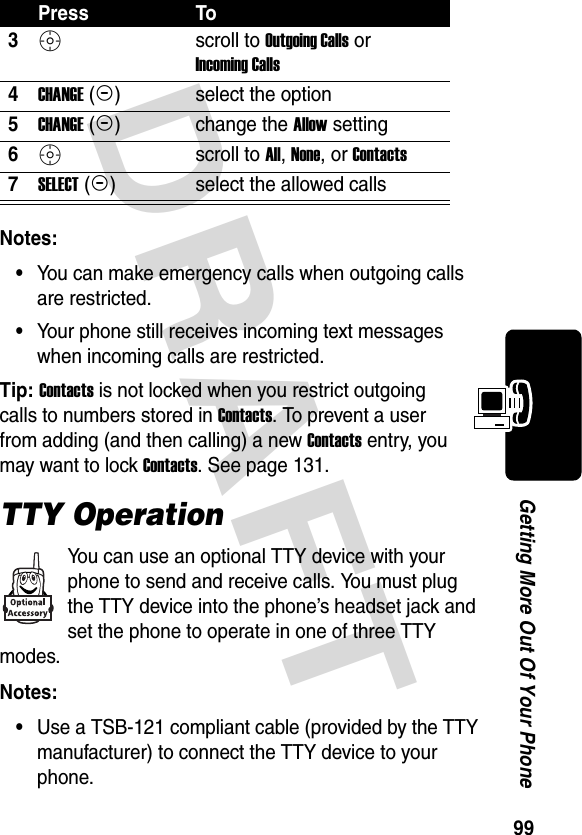 DRAFT 99Getting More Out Of Your PhoneNotes: •You can make emergency calls when outgoing calls are restricted.•Your phone still receives incoming text messages when incoming calls are restricted.Tip: Contacts is not locked when you restrict outgoing calls to numbers stored in Contacts. To prevent a user from adding (and then calling) a new Contacts entry, you may want to lock Contacts. See page 131.TTY OperationYou can use an optional TTY device with your phone to send and receive calls. You must plug the TTY device into the phone’s headset jack and set the phone to operate in one of three TTY modes.Notes: •Use a TSB-121 compliant cable (provided by the TTY manufacturer) to connect the TTY device to your phone.3S scroll to Outgoing Calls or Incoming Calls4CHANGE (+)select the option5CHANGE (+)change the Allow setting6S scroll to All, None, or Contacts7SELECT (+)select the allowed callsPress To