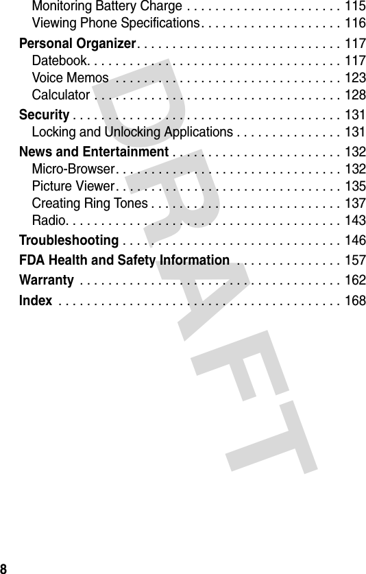 DRAFT 8Monitoring Battery Charge . . . . . . . . . . . . . . . . . . . . . . 115Viewing Phone Specifications. . . . . . . . . . . . . . . . . . . . 116Personal Organizer. . . . . . . . . . . . . . . . . . . . . . . . . . . . . 117Datebook. . . . . . . . . . . . . . . . . . . . . . . . . . . . . . . . . . . . 117Voice Memos  . . . . . . . . . . . . . . . . . . . . . . . . . . . . . . . . 123Calculator . . . . . . . . . . . . . . . . . . . . . . . . . . . . . . . . . . . 128Security. . . . . . . . . . . . . . . . . . . . . . . . . . . . . . . . . . . . . . 131Locking and Unlocking Applications . . . . . . . . . . . . . . . 131News and Entertainment . . . . . . . . . . . . . . . . . . . . . . . . 132Micro-Browser. . . . . . . . . . . . . . . . . . . . . . . . . . . . . . . . 132Picture Viewer. . . . . . . . . . . . . . . . . . . . . . . . . . . . . . . . 135Creating Ring Tones . . . . . . . . . . . . . . . . . . . . . . . . . . . 137Radio. . . . . . . . . . . . . . . . . . . . . . . . . . . . . . . . . . . . . . . 143Troubleshooting . . . . . . . . . . . . . . . . . . . . . . . . . . . . . . . 146FDA Health and Safety Information . . . . . . . . . . . . . . . 157Warranty . . . . . . . . . . . . . . . . . . . . . . . . . . . . . . . . . . . . . 162Index . . . . . . . . . . . . . . . . . . . . . . . . . . . . . . . . . . . . . . . . 168