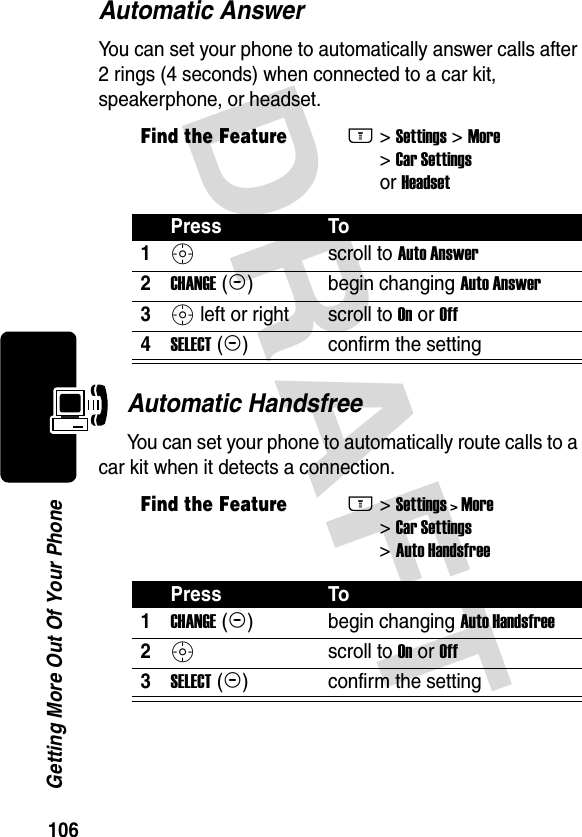 DRAFT 106Getting More Out Of Your PhoneAutomatic AnswerYou can set your phone to automatically answer calls after 2 rings (4 seconds) when connected to a car kit, speakerphone, or headset.Automatic HandsfreeYou can set your phone to automatically route calls to a car kit when it detects a connection.Find the FeatureM&gt; Settings &gt; More &gt; Car Settings or HeadsetPress To1S scroll to Auto Answer2CHANGE (+)begin changing Auto Answer3S left or right scroll to On or Off4SELECT (+)confirm the settingFind the FeatureM&gt; Settings &gt; More &gt; Car Settings &gt; Auto HandsfreePress To1CHANGE (+)begin changing Auto Handsfree2Sscroll to On or Off3SELECT (+)confirm the setting