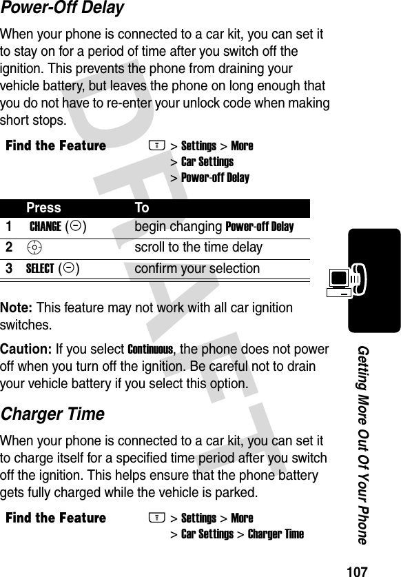 DRAFT 107Getting More Out Of Your PhonePower-Off DelayWhen your phone is connected to a car kit, you can set it to stay on for a period of time after you switch off the ignition. This prevents the phone from draining your vehicle battery, but leaves the phone on long enough that you do not have to re-enter your unlock code when making short stops.Note: This feature may not work with all car ignition switches.Caution: If you select Continuous, the phone does not power off when you turn off the ignition. Be careful not to drain your vehicle battery if you select this option.Charger TimeWhen your phone is connected to a car kit, you can set it to charge itself for a specified time period after you switch off the ignition. This helps ensure that the phone battery gets fully charged while the vehicle is parked.Find the FeatureM&gt; Settings &gt; More &gt; Car Settings &gt; Power-off DelayPress To1 CHANGE (+)begin changing Power-off Delay2Sscroll to the time delay3SELECT (+)confirm your selectionFind the FeatureM&gt; Settings &gt; More &gt; Car Settings &gt; Charger Time