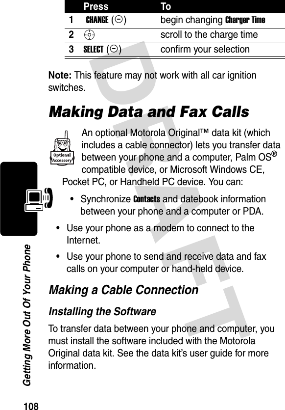 DRAFT 108Getting More Out Of Your PhoneNote: This feature may not work with all car ignition switches.Making Data and Fax CallsAn optional Motorola Original™ data kit (which includes a cable connector) lets you transfer data between your phone and a computer, Palm OS® compatible device, or Microsoft Windows CE, Pocket PC, or Handheld PC device. You can:•Synchronize Contacts and datebook information between your phone and a computer or PDA.•Use your phone as a modem to connect to the Internet.•Use your phone to send and receive data and fax calls on your computer or hand-held device.Making a Cable ConnectionInstalling the SoftwareTo transfer data between your phone and computer, you must install the software included with the Motorola Original data kit. See the data kit’s user guide for more information.Press To1 CHANGE (+)begin changing Charger Time2Sscroll to the charge time3SELECT (+)confirm your selection