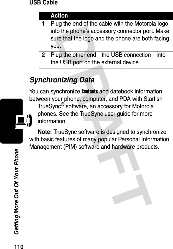 DRAFT 110Getting More Out Of Your PhoneUSB CableSynchronizing DataYou can synchronize Contacts and datebook information between your phone, computer, and PDA with Starfish TrueSync® software, an accessory for Motorola phones. See the TrueSync user guide for more information.Note: TrueSync software is designed to synchronize with basic features of many popular Personal Information Management (PIM) software and hardware products.Action1Plug the end of the cable with the Motorola logo into the phone’s accessory connector port. Make sure that the logo and the phone are both facing you.2Plug the other end—the USB connection—into the USB port on the external device.