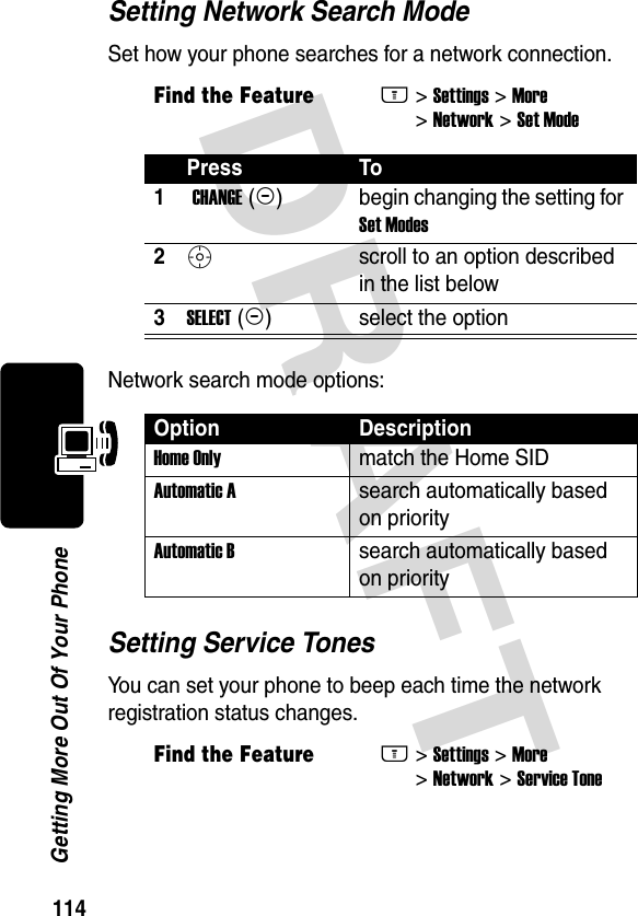 DRAFT 114Getting More Out Of Your PhoneSetting Network Search ModeSet how your phone searches for a network connection.Network search mode options:Setting Service TonesYou can set your phone to beep each time the network registration status changes.Find the FeatureM&gt; Settings &gt; More &gt; Network &gt; Set ModePress To1 CHANGE (+)begin changing the setting for Set Modes2S scroll to an option described in the list below3SELECT (+)select the optionOption DescriptionHome Only match the Home SIDAutomatic A search automatically based on priorityAutomatic Bsearch automatically based on priorityFind the FeatureM&gt; Settings &gt; More &gt; Network &gt; Service Tone