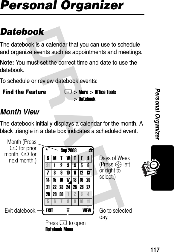 DRAFT 117Personal OrganizerPersonal OrganizerDatebookThe datebook is a calendar that you can use to schedule and organize events such as appointments and meetings.Note: You must set the correct time and date to use the datebook.To schedule or review datebook events:Month ViewThe datebook initially displays a calendar for the month. A black triangle in a date box indicates a scheduled event.Find the FeatureM&gt; More &gt; Office Tools &gt; Datebook *             Sep 2003            #SMTWT F S31 1234567891011121314 15 16 17 18 19 2021 22 23 24 25 26 2728 29 30 1 2 3 45 6 7 8 9 10 11VIEW   EXIT eGo to selected day.Days of Week (Press S left or right to select.)Exit datebook.Month (Press * for prior month, # for next month.)Press M to open Datebook Menu.