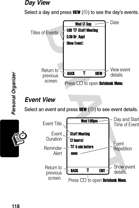 DRAFT 118Personal OrganizerDay ViewSelect a day and press VIEW (+) to see the day’s events.Event ViewSelect an event and press VIEW (+) to see event details.Wed 17-Sep1:00 A Staff Meeting3:30 Dr. Appt[New Event]View event details.DateTitles of EventsReturn to previous screen. Press M to open Datebook Menu.VIEWBACK eWed 1:00pm• Joe&apos;s Birthday Staff Meeting(2 hours)A 5 min before noneShow event details.Reminder AlertEvent DurationDay and Start Time of EventEvent TitleReturn to previous screen. Press M to open Datebook Menu.EDITBACK eEvent Repetition