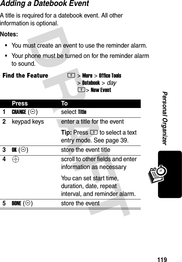 DRAFT 119Personal OrganizerAdding a Datebook EventA title is required for a datebook event. All other information is optional.Notes: •You must create an event to use the reminder alarm.•Your phone must be turned on for the reminder alarm to sound.Find the FeatureM&gt; More &gt; Office Tools &gt; Datebook &gt; day M&gt; New EventPress To1CHANGE (+)select Title2keypad keys  enter a title for the eventTip: Press M to select a text entry mode. See page 39.3OK (+)store the event title4S scroll to other fields and enter information as necessaryYou can set start time, duration, date, repeat interval, and reminder alarm.5DONE (-)store the event