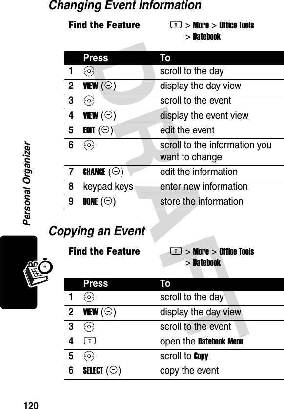 DRAFT 120Personal OrganizerChanging Event InformationCopying an EventFind the FeatureM&gt; More &gt; Office Tools &gt; DatebookPress To1S scroll to the day2VIEW (+)display the day view3Sscroll to the event4VIEW (+)display the event view5EDIT (+)edit the event6S scroll to the information you want to change7CHANGE (+)edit the information8keypad keys enter new information9DONE (-)store the informationFind the FeatureM&gt; More &gt; Office Tools &gt; DatebookPress To1S scroll to the day2VIEW (+)display the day view3S scroll to the event4M open the Datebook Menu5S scroll to Copy6SELECT (+)copy the event